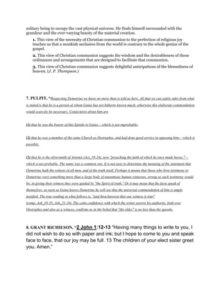 solitary being to occupy the vast physical universe. He finds himself surrounded with the
grandeur and the ever-varying beauty of the material creation.
1. This view of the necessity of Christian communion to the perfection of religious joy
teaches us that a monkish seclusion from the world is contrary to the whole genius of the
gospel.
2. This view of Christian communion suggests the wisdom and the desirableness of those
ordinances and arrangements that are designed to facilitate that communion.
3. This view of Christian communion suggests delightful anticipations of the blessedness of
heaven. (J. P. Thompson.)
7. PULPIT, “Respecting Demetrius we know no more than is told us here. All that we can safely infer from what
is stated is that he is a person of whom Gaius has not hitherto known much; otherwise this elaborate commendation
would scarcely be necessary. Conjectures about him are
(1) that he was the bearer of this Epistle to Gaius,—which is not improbable;
(2) that he was a member of the same Church as Diotrephes, and had done good service in opposing him,—which is
possible;
(3) that he is the silversmith of Artemis (Act_19:24), now "preaching the faith of which he once made havoc,"—
which is not probable. The name was a common one. It is not easy to determine the meaning of the statement that
Demetrius hath the witness of all men, and of the truth itself. Perhaps it means that those who bore testimony to
Demetrius were something more than a large body of unanimous human witnesses, strong as such testimony would
be; in giving their witness they were guided by "the Spirit of truth." Or it may mean that the facts speak of
themselves: as soon as Gaius knows Demetrius he will see that the universal commendation of him is amply
justified. The true reading in what follows is, "and thou knowest that our witness is true"
(comp. Joh_19:35; Joh_21:24). The calm confidence with which the writer asserts his authority, both over
Diotrephes and also as a witness, confirms us in the belief that "the elder" is no less than the apostle.
8. GRANT RICHIESON, “2 John 1:12-13 “Having many things to write to you, I
did not wish to do so with paper and ink; but I hope to come to you and speak
face to face, that our joy may be full. 13 The children of your elect sister greet
you. Amen.”
 