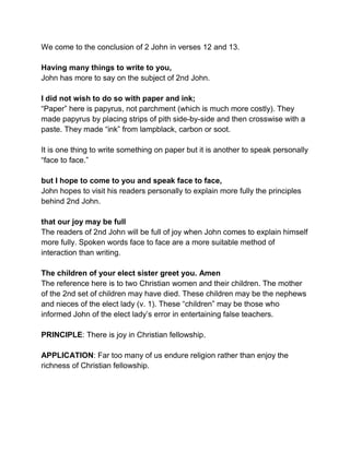 We come to the conclusion of 2 John in verses 12 and 13.
Having many things to write to you,
John has more to say on the subject of 2nd John.
I did not wish to do so with paper and ink;
“Paper” here is papyrus, not parchment (which is much more costly). They
made papyrus by placing strips of pith side-by-side and then crosswise with a
paste. They made “ink” from lampblack, carbon or soot.
It is one thing to write something on paper but it is another to speak personally
“face to face.”
but I hope to come to you and speak face to face,
John hopes to visit his readers personally to explain more fully the principles
behind 2nd John.
that our joy may be full
The readers of 2nd John will be full of joy when John comes to explain himself
more fully. Spoken words face to face are a more suitable method of
interaction than writing.
The children of your elect sister greet you. Amen
The reference here is to two Christian women and their children. The mother
of the 2nd set of children may have died. These children may be the nephews
and nieces of the elect lady (v. 1). These “children” may be those who
informed John of the elect lady’s error in entertaining false teachers.
PRINCIPLE: There is joy in Christian fellowship.
APPLICATION: Far too many of us endure religion rather than enjoy the
richness of Christian fellowship.
 