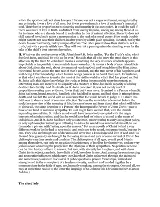 which the apostle could not close his eyes. His love was not a vague sentiment, unregulated by
any principle; it was a love of all men, but it was pre-eminently a love of each man’s immortal
soul. Therefore in proportion to its sincerity and intensity it was outspoken. It would be well if
there was more of love in truth, as distinct from love by impulse, among us; among those of us,
for instance, who are already bound to each other by ties of natural affection. Sincerity does not
chill natural love; but it raises a mere passion to the rank of a moral power. How much trouble
might parents not save their children in after years by a little plain speaking, dictated, not by the
desire to assert authority, but by simple affection! Too often parents love their children, not in
truth, but with a purely selfish love. They will not risk a passing misunderstanding, even for the
sake of the child’s best interests hereafter.
II. What was the motive-power of St. John’s love? St. John replies, “For the Truth’s sake, which
dwelleth in us, and shall be with us for ever.” He adds that all who knew the truth share in this
affection. By the truth St. John here means a something the very existence of which appears
improbable or impossible to some minds in our own day. He means a body of ascertained facts
about God, about the soul, about the means of reaching God, and being blessed by Him, about
the eternal future, about the true rule of man’s conduct, and the true secret of his happiness and
well-being. Other knowledge which human beings possess is no doubt true; such, for instance,
as that which enables us to make the most of the visible world in which God has placed us. But
St. John calls this higher knowledge the truth; as being incomparably more important; as
interesting man, not merely in his capacity of a creature of time, but in his capacity of a being
destined for eternity. And this truth, as St. John conceived it, was not merely a set of
propositions resting upon evidence. It was that: but it was more. It centred in a Person whom St.
John had seen, heard, touched, handled; who had died in agony, and had risen in triumph from
death, and had left the world with an assurance that He would return to judge it. To share this
faith was to share a bond of common affection. To have the same ideal of conduct before the
soul; the same view of the meaning of life; the same hopes and fears about that which will follow
it; above all, the same devotion to a Person—the Incomparable Person of Jesus Christ—was to
have a vast fund of common sympathy. To us it might have seemed that, with the Church
expanding around him, St. John’s mind would have been wholly occupied with the larger
interests of administration; and that he would have had no leisure to attend to the wants of
individuals. And if St. John had been only a statesman, endeavouring to carry out a great policy,
or only a philosopher intent upon diffusing his ideas, he would have contented himself, to use
the modern phrase, with “acting upon the masses.” But as an apostle of Christ he had a very
different work to do: he had to save souls. And souls are to be saved, not gregariously, but one by
one. They who are brought out of darkness and error into a knowledge and love of God and His
Blessed Son, generally are brought by the loving interest and care of some servant of Christ. No
philosophy can thus create and combine. The philosophers of all ages, even if good friends
among themselves, can only set up a fancied aristocracy of intellect for themselves, and are very
jealous about admitting the people into the Olympus of their sympathies. No political scheme
can do this: history is there to answer. But love, with sincerity for its sphere, and with Jesus
Christ for its object, can do it. Love did it of old, love does it now. And, among the counteracting
and restorative influences which carry the Church of Christ unharmed through the animated
and sometimes passionate discussion of public questions, private friendships, formed and
strengthened in the atmosphere of a fearless sincerity, and knit and banded together by a
common share in the faith of ages, are, humanly speaking, among the strongest. One and all, we
may at some time realise to the letter the language of St. John to this Christian mother. (Canon
Liddon.)
The elect lady
 