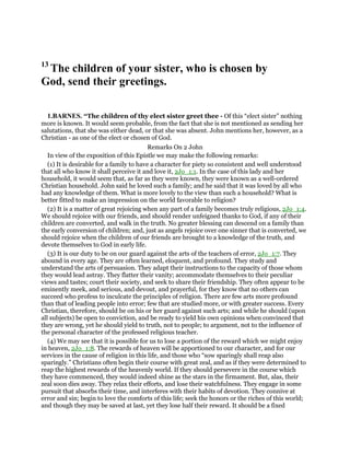 13
The children of your sister, who is chosen by
God, send their greetings.
1.BARNES. “The children of thy elect sister greet thee - Of this “elect sister” nothing
more is known. It would seem probable, from the fact that she is not mentioned as sending her
salutations, that she was either dead, or that she was absent. John mentions her, however, as a
Christian - as one of the elect or chosen of God.
Remarks On 2 John
In view of the exposition of this Epistle we may make the following remarks:
(1) It is desirable for a family to have a character for piety so consistent and well understood
that all who know it shall perceive it and love it, 2Jo_1:1. In the case of this lady and her
household, it would seem that, as far as they were known, they were known as a well-ordered
Christian household. John said he loved such a family; and he said that it was loved by all who
had any knowledge of them. What is more lovely to the view than such a household? What is
better fitted to make an impression on the world favorable to religion?
(2) It is a matter of great rejoicing when any part of a family becomes truly religious, 2Jo_1:4.
We should rejoice with our friends, and should render unfeigned thanks to God, if any of their
children are converted, and walk in the truth. No greater blessing can descend on a family than
the early conversion of children; and, just as angels rejoice over one sinner that is converted, we
should rejoice when the children of our friends are brought to a knowledge of the truth, and
devote themselves to God in early life.
(3) It is our duty to be on our guard against the arts of the teachers of error, 2Jo_1:7. They
abound in every age. They are often learned, eloquent, and profound. They study and
understand the arts of persuasion. They adapt their instructions to the capacity of those whom
they would lead astray. They flatter their vanity; accommodate themselves to their peculiar
views and tastes; court their society, and seek to share their friendship. They often appear to be
eminently meek, and serious, and devout, and prayerful, for they know that no others can
succeed who profess to inculcate the principles of religion. There are few arts more profound
than that of leading people into error; few that are studied more, or with greater success. Every
Christian, therefore, should be on his or her guard against such arts; and while he should (upon
all subjects) be open to conviction, and be ready to yield his own opinions when convinced that
they are wrong, yet he should yield to truth, not to people; to argument, not to the influence of
the personal character of the professed religious teacher.
(4) We may see that it is possible for us to lose a portion of the reward which we might enjoy
in heaven, 2Jo_1:8. The rewards of heaven will be apportioned to our character, and for our
services in the cause of religion in this life, and those who “sow sparingly shall reap also
sparingly.” Christians often begin their course with great zeal, and as if they were determined to
reap the highest rewards of the heavenly world. If they should persevere in the course which
they have commenced, they would indeed shine as the stars in the firmament. But, alas, their
zeal soon dies away. They relax their efforts, and lose their watchfulness. They engage in some
pursuit that absorbs their time, and interferes with their habits of devotion. They connive at
error and sin; begin to love the comforts of this life; seek the honors or the riches of this world;
and though they may be saved at last, yet they lose half their reward. It should be a fixed
 