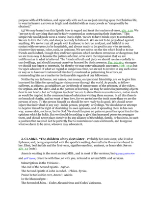 purpose with all Christians, and especially with such as are just entering upon the Christian life,
to wear in heaven a crown as bright and studded with as many jewels as “can possibly be
obtained.”
(5) We may learn from this Epistle how to regard and treat the teachers of error, 2Jo_1:10. We
“are not to do anything that can be fairly construed as contenancing their doctrines.” This
simple rule would guide us to a course that is right. We are to have minds open to conviction.
We are to love the truth, and always be ready to follow it. We are not to be prejudiced against
anything. We are to treat all people with kindness; to be true, and just, and faithful in our
contact with everyone; to be hospitable, and always ready to do good to any who are needy,
whatever their name, color, rank, or opinions. We are not to cut the ties which bind us to our
friends and kindred, though they embrace opinions which we deem erroneous or dangerous; but
we are in no way to become the patrons of error, or to leave the impression that we are
indifferent as to what is believed. The friends of truth and piety we should receive cordially to
our dwellings, and should account ourselves honored by their presence, Psa_101:6-7; strangers
we should not forget to entertain, for thereby we may entertain angels unawares, Heb_13:2; but
the open advocate of what we regard as dangerous error, we are not to receive in any such sense
or way as to have our treatment of him fairly construed as patronising his errors, or
commending him as a teacher to the favorable regards of our fellowmen.
Neither by our influence, our names, our money, our personal friendship, are we to give him
increased facilities for spreading pernicious error through the world. As people, as fellow-
sufferers, as citizens, as neighbors, as the friends of temperance, of the prisoner, of the widow,
the orphan, and the slave, and as the patrons of learning, we may be united in promoting objects
dear to our hearts, but as “religious teachers” we are to show them no countenance, not so much
as would be implied in the common form of salutation wishing them success. In all this there is
no breach of charity, and no want of true love, for we are to love the truth more than we are the
persons of men. To the person himself we should be ever ready to do good. We should never
injure that individual in any way - in his person, property, or feelings. We should never attempt
to deprive him of the right of cherishing his own opinions, and of spreading them in his own
way, answerable, not to us, but to God. We should impose no pains or penalties upon him for the
opinions which he holds. But we should do nothing to give him increased power to propagate
them, and should never place ourselves by any alliance of friendship, family, or business, in such
a position that we shall not be perfectly free to maintain our own sentiments, and to oppose
what we deem to be error, whoever may advocate it.
2. CLARKE, “The children of thy elect sister - Probably her own sister, who lived at
Ephesus; and, being acquainted with the apostle’s writing, desired to be thus remembered to
her. Elect, both in this and the first verse, signifies excellent, eminent, or honorable. See on
2Jo_1:1 (note).
Amen is wanting in the most ancient MSS., and in most of the versions; but ᅧ χαρις µετα σου
and µεθ’ ᆓµων, Grace be with thee, or with you, is found in several MSS. and versions.
Subscriptions in the Versions: -
The end of the Second Epistle. - Syriac.
The Second Epistle of John is ended. - Philox. Syriac.
Praise be to God for ever, Amen! - Arabic.
In the Manuscripts: -
The Second of John. - Codex Alexandrinus and Codex Vaticanus.
 