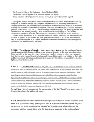 The Second of John to the Parthians. - One of Colbert’s MSS.
The Second catholic Epistle of St. John the apostle and divine.
There are other subscriptions, but, like the above, they are worthy of little regard.
This epistle is more remarkable for the spirit of Christian love which it breathes than for any
thing else. It contains scarcely any thing that is not found in the preceding; and out of the
thirteen verses there are at least eight which are found, either in so many words or in sentiment,
precisely the same with those of the first epistle. The most remarkable part of it is the tenth and
eleventh verses, (2Jo_1:10, 2Jo_1:11) relative to the orders concerning the heretical teacher; and
from them we see how such teachers were treated in the apostolic Church. They held no
communion with them, afforded them no support, as teachers; but did not persecute them.
On this model the conduct of all Christians should be formed, relative to the teachers of false
doctrine in general. To go thus far, we have apostolical authority, to go farther, we have none.
And let us still remember, in all cases it is our duty to love even our enemies, and consequently
to do them any act of humanity and mercy.
3. GILL, “The children of thy elect sister greet thee. Amen. Not the members of a sister
church, as some think; but the children of one who was the sister of this lady, according to the
flesh; and who, as she was either a very famous and excellent person, or rather one chosen of
God likewise unto eternal life and salvation; and whose children also were walking in the truth,
and here send their Christian salutation to their aunt; very likely those sister's children lived at
Ephesus, where John resided.
4. PULPIT, “3. CONCLUSION (see notes on 2Jn_1:12, 2Jn_1:13). Here the pen or reed κάλαµος is mentioned
instead of the paper, as a means of writing. The word is found nowhere else in the New Testament in this sense Note
the ἀλλά and the δέ , each with its right force, the former expressing a strongcr opposition than the latter: "I had
many things to write to thee; nevertheless, I do not care ἀλλ οὐ θέλω with ink and pen to write to thee: but I
hope ἐλπίζω δέ straightway to see thee, and we shall speak mouth to mouth." "The friends" are perhaps so called in
contrast to the hostility of Diotrephes and his party. Instead of warfare, "peace be to thee;" instead of the wicked
prating of enemies, the salutations of friends. The elder concludes with his own personal salutation to all the
members of his flock who reside near to Gaius (comp. Joh_10:3).
5.JAMISON, “Alford confesses that the non-mention of the “lady" herself here seems rather to
favor the hypothesis that a Church is meant.
6. IVP, “Ancient secular letters often include an expression of desire to see the recipients of the
letter, as is found in the closing greetings of 2 John. A face-to-face visit will complete our joy. If
the author is not simply speaking in the editorial "we," then the plural refers to him and the
community with him. Indeed, this is what the closing verse suggests, for the children of your
 