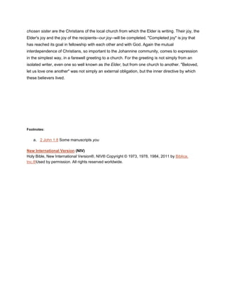 chosen sister are the Christians of the local church from which the Elder is writing. Their joy, the
Elder's joy and the joy of the recipients--our joy--will be completed. "Completed joy" is joy that
has reached its goal in fellowship with each other and with God. Again the mutual
interdependence of Christians, so important to the Johannine community, comes to expression
in the simplest way, in a farewell greeting to a church. For the greeting is not simply from an
isolated writer, even one so well known as the Elder, but from one church to another. "Beloved,
let us love one another" was not simply an external obligation, but the inner directive by which
these believers lived.
Footnotes:
a. 2 John 1:8 Some manuscripts you
New International Version (NIV)
Holy Bible, New International Version®, NIV® Copyright © 1973, 1978, 1984, 2011 by Biblica,
Inc.®Used by permission. All rights reserved worldwide.
 