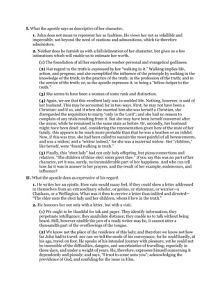 I. What the apostle says as descriptive of her character.
1. John does not mean to represent her as faultless. He views her not as infallible and
impeccable, not beyond the need of cautions and admonitions, which tie therefore
administers.
2. Neither does he furnish us with a full delineation of her character, but gives us a few
intimations which will enable us to estimate her worth.
(1) The foundation of all her excellencies washer personal and evangelical godliness.
(2) Her regard to the truth is expressed by her “walking in it.” Walking implies life,
action, and progress; and she exemplified the influence of the principle by walking in the
knowledge of the truth; in the practice of the truth; in the profession of the truth; and in
the service of the truth; or, as the apostle expresses it, in being a “fellow-helper to the
truth.”
(3) She seems to have been a woman of some rank and distinction.
(4) Again, we see that this excellent lady was in wedded life. Nothing, however, is said of
her husband. This may be accounted for in two ways. First, he may not have been a
Christian: and if so, and if when she married him she was herself a Christian, she
disregarded the requisition to marry “only in the Lord“; and she had no reason to
complain of any trials resulting from it. But she may have been herself converted after
the union; while he remained in the same state as before. Or, secondly, her husband
might have been dead: and, considering the representation given here of the state of her
family, this appears to be much more probable than that he was a heathen or an infidel.
Now, if this was true, she had been called to sustain the most painful of all bereavements,
and was a widow; and a “widow indeed,” for she was a maternal widow. Her “children,”
like herself, were “found walking in truth.”
(5) Finally, this “elect lady” had not only holy offspring, but pious connections and
relatives. “The children of thine elect sister greet thee.” If you say this was no part of her
character, yet it was, surely, no inconsiderable part of her happiness. And who can tell
how far it was in answer to her prayers, and the result of her example, endeavours, and
influence?
II. What the apostle does as expressive of his regard.
1. He writes her an epistle. How vain would many feel, if they could show a letter addressed
to themselves from an extraordinary scholar, or genius, or statesman, or warrior—a
Chatham, or a Wellington. What was it then to receive a letter thus indited and directed—
“The elder unto the elect lady and her children, whom I love in the truth.”
2. He honours her not only with a letter, but with a visit.
(1) We ought to be thankful for ink and paper. They identify information; they
perpetuate intelligence; they annihilate distance; they enable us to talk without being
heard. Still, however nimble the pen of a ready writer may be, it cannot utter a
thousandth part of the overflowings of the tongue.
(2) We know not the place of the residence of this lady; and therefore we know not how
far John had to travel: nor can we tell the mode of his conveyance; for he could hardly, at
his age, travel on foot. He speaks of his intended journey with pleasure; yet he could not
be insensible of the difficulties, dangers, and uncertainties of travelling; especially in
those days, and under a weight of years. He, therefore, expresses himself concerning it
dependently and piously; and says, “I trust to come unto you”; acknowledging the
providence of God, and confiding for the issue in Him.
 