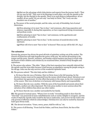 (3) But see the advantage which John desires and expects from the journey itself—“That
our joy may be full.” They were to be blessings to each other; not only the apostle to the
disciple, but the disciple to the apostle. There is no such thing as independence: all are
needful, all are useful. We are not only “one body in Christ,” but “every one also
members one of another.”
3. The power of the social principle; and the value, not only of friendship, but of actual
intercourse.
(1) How pleasing is it to meet “face to face,” and commune, after long separation and
absence; especially if, during that separation, we have experienced trying circumstances
and perilous events.
(2) How pleasing to meet “face to face,” and commune, in the apartments and
confinements of trouble.
(3) How pleasing to meet “face to face,” in the exercises of social devotion in the
sanctuary.
(4) What will it be to meet “face to face” in heaven? Then our joy will be full. (W. Jay.)
The salutation
Present-day pressure has driven the good old style of epistolary writing out of the market. The
Church of Christ has well-nigh forgotten the power of the pen. We intrust all teaching to the
tongue and the press. Parents, ministers, and Sunday-school teachers may keep in touch with
the hearts of their children and scholars by an occasional letter, brimful of holy thoughts and
aspirations.
I. The person who salutes. “The elder.” Many of the best expositors have naturally inferred that
the apostle used the term elder because it had become an appellative among the people owing to
his old age. John was the only survivor of the wonderful Apostolic band.
II. The persons saluted. “The elect lady and her children.”
1. We know that she was a Christian. Elect in Christ Jesus is the full meaning, for the
election of grace must not be separated from the means which bring it about. Salvation is not
favouritism, but agreement. It is the effect that points to the cause, as the river reminds one
of the source. This view of election is in harmony with human liberty and responsibility.
2. We know that she was a mother. With the cares of the household and anxiety about their
children, mothers are often depressed. The truly pious mother is more anxious about the
salvation of her children than about any other matter.
3. We know that she was a mother surrounded by her family.
III. The ground of mutual union. “Whom I love in truth.” Everything tends to show that the
“elect lady” was possessed of many embellishments such as society delights to recognise, and the
worth of which the Apostle John would be the last to undervalue, and yet love for the truth is the
only ground of affection which he acknowledges. Christian love can only be excited by character
built upon Divine truth.
IV. The devout invocation. “Grace, mercy, peace, shall be with us,” etc.
V. The source of all blessing. “From God the Father, and from Jesus Christ, the Son of the
Father.”
 