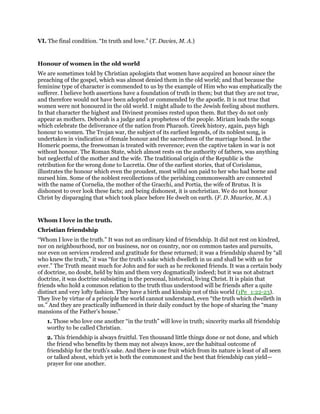 VI. The final condition. “In truth and love.” (T. Davies, M. A.)
Honour of women in the old world
We are sometimes told by Christian apologists that women have acquired an honour since the
preaching of the gospel, which was almost denied them in the old world; and that because the
feminine type of character is commended to us by the example of Him who was emphatically the
sufferer. I believe both assertions have a foundation of truth in them; but that they are not true,
and therefore would not have been adopted or commended by the apostle. It is not true that
women were not honoured in the old world. I might allude to the Jewish feeling about mothers.
In that character the highest and Divinest promises rested upon them. But they do not only
appear as mothers. Deborah is a judge and a prophetess of the people. Miriam leads the songs
which celebrate the deliverance of the nation from Pharaoh. Greek history, again, pays high
honour to women. The Trojan war, the subject of its earliest legends, of its noblest song, is
undertaken in vindication of female honour and the sacredness of the marriage bond. In the
Homeric poems, the freewoman is treated with reverence; even the captive taken in war is not
without honour. The Roman State, which almost rests on the authority of fathers, was anything
but neglectful of the mother and the wife. The traditional origin of the Republic is the
retribution for the wrong done to Lucretia. One of the earliest stories, that of Coriolanus,
illustrates the honour which even the proudest, most wilful son paid to her who had borne and
nursed him. Some of the noblest recollections of the perishing commonwealth are connected
with the name of Cornelia, the mother of the Gracchi, and Portia, the wife of Brutus. It is
dishonest to over look these facts; and being dishonest, it is unchristian. We do not honour
Christ by disparaging that which took place before He dwelt on earth. (F. D. Maurice, M. A.)
Whom I love in the truth.
Christian friendship
“Whom I love in the truth.” It was not an ordinary kind of friendship. It did not rest on kindred,
nor on neighbourhood, nor on business, nor on country, nor on common tastes and pursuits,
nor even on services rendered and gratitude for these returned; it was a friendship shared by “all
who knew the truth,” it was “for the truth’s sake which dwelleth in us and shall be with us for
ever.” The Truth meant much for John and for such as he reckoned friends. It was a certain body
of doctrine, no doubt, held by him and them very dogmatically indeed; but it was not abstract
doctrine, it was doctrine subsisting in the personal, historical, living Christ. It is plain that
friends who hold a common relation to the truth thus understood will be friends after a quite
distinct and very lofty fashion. They have a birth and kinship not of this world (1Pe_1:22-23).
They live by virtue of a principle the world cannot understand, even “the truth which dwelleth in
us.” And they are practically influenced in their daily conduct by the hope of sharing the “many
mansions of the Father’s house.”
1. Those who love one another “in the truth” will love in truth; sincerity marks all friendship
worthy to be called Christian.
2. This friendship is always fruitful. Ten thousand little things done or not done, and which
the friend who benefits by them may not always know, are the habitual outcome of
friendship for the truth’s sake. And there is one fruit which from its nature is least of all seen
or talked about, which yet is both the commonest and the best that friendship can yield—
prayer for one another.
 