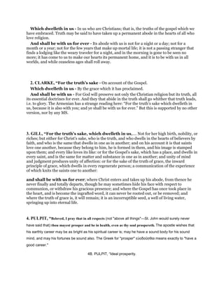 Which dwelleth in us - In us who are Christians; that is, the truths of the gospel which we
have embraced. Truth may be said to have taken up a permanent abode in the hearts of all who
love religion.
And shall be with us for ever - Its abode with us is not for a night or a day; not for a
month or a year; not for the few years that make up mortal life; it is not a passing stranger that
finds a lodging like the weary traveler for a night, and in the morning is gone to be seen no
more; it has come to us to make our hearts its permanent home, and it is to be with us in all
worlds, and while ceaseless ages shall roll away.
2. CLARKE, “For the truth’s sake - On account of the Gospel.
Which dwelleth in us - By the grace which it has proclaimed.
And shall be with us - For God will preserve not only the Christian religion but its truth, all
its essential doctrines for ever. And they that abide in the truth shall go whither that truth leads,
i.e. to glory. The Armenian has a strange reading here: “For the truth’s sake which dwelleth in
us, because it is also with you; and ye shall be with us for ever.” But this is supported by no other
version, nor by any MS.
3. GILL, “For the truth's sake, which dwelleth in us,.... Not for her high birth, nobility, or
riches; but either for Christ's sake, who is the truth, and who dwells in the hearts of believers by
faith, and who is the same that dwells in one as in another; and on his account it is that saints
love one another, because they belong to him, he is formed in them, and his image is stamped
upon them; and every like loves its like: or for the Gospel's sake, which has a place, and dwells in
every saint, and is the same for matter and substance in one as in another; and unity of mind
and judgment produces unity of affection: or for the sake of the truth of grace, the inward
principle of grace, which dwells in every regenerate person; a communication of the experience
of which knits the saints one to another:
and shall be with us for ever; where Christ enters and takes up his abode, from thence he
never finally and totally departs, though he may sometimes hide his face with respect to
communion, or withdraw his gracious presence; and where the Gospel has once took place in
the heart, and is become the ingrafted word, it can never be rooted out, or be removed; and
where the truth of grace is, it will remain; it is an incorruptible seed, a well of living water,
springing up into eternal life.
4. PULPIT, “Beloved, I pray that in all respects (not "above all things"—St. John would surely never
have said that) thou mayest prosper and be in health, even as thy soul prospereth. The apostle wishes that
his earthly career may be as bright as his spiritual career is; may he have a sound body for his sound
mind, and may his fortunes be sound also. The Greek for "prosper" εὐοδοῦσθαι means exactly to "have a
good career."
4B. PULPIT, “Ideal prosperity.
 