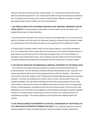 "Beloved, I wish above all things that thou mayest prosper," etc. The Authorized Version of this verse
seems to carry the meaning that St. John valued physical health and secular prosperity above everything
else. The original does not convey such a meaning. Revised Version, "Beloved, I pray that in all things
thou mayest prosper and be in health, even as thy soul prospereth."
I. THE APOSTLE PRAYS THAT HIS FRIEND GAIUS MAY HAVE TEMPORAL PROSPERITY AND PH
YSICAL HEALTH. From the expression of this desire in so brief a letter, we may infer that St. John
regarded these things as of great importance.
1. Secular prosperity is desirable. Non-success in business is to be deprecated. For our own sake, for the
sake of our families, and for the sake of our usefulness, prosperity in temporal things is desirable. Wealth
is a wonderful power; and in the hands of a wise man it is a great boon both to himself and to others.
2. Physical health is desirable. Health of body, for many obvious reasons, is one of God's best gifts to
man. It is important also for other reasons which are not obvious to all. The state of the body exercises a
great influence upon the mind and soul. It is the organ and agent of both; and, if it be unhealthy, our
impressions of the outward will be untrue, and our influence upon the outward will be limited and feeble.
Our spiritual feelings and expressions are considerably toned and coloured by our physical condition.
II. THE APOSTLE INDICATES THE REMARKABLE SPIRITUAL PROSPERITY OF HIS FRIEND CAIUS
. This is clear from his making his spiritual prosperity the measure of the desired bodily health and
temporal prosperity. The next verse also contributes evidence of this prosperity of soul. It was seen in his
growing acquaintance with the truth and his growing conformity to the truth. "Brethren bare witness
unto thy truth, even as thou walkest in truth." Perhaps Gaius himself needed this assurance of his spiritual
prosperity. "The words of the apostle seem to imply," says Dr. Binney," that the health of Gains was
somewhat enfeebled. This might affect his feelings, and render the actual prosperity of his soul, while
visible to others, unperceived by himself; his excellence was obvious to all who knew him, though bodily
infirmity or mental depression concealed the truth from his own consciousness. On this account he was
addressed by John in the words of encouragement—words delicately but strongly conveying the apostle's
confidence in his spiritual state, and assuring him, at the same time, of his constantly sharing in his
supplications and prayers." This spiritual prosperity is more important than material progress and
success.
III. THE APOSTLE MAKES THE PROSPERITY OF HIS SOUL THE MEASURE OF THE PHYSICAL HE
ALTH AND SECULAR PROSPERITY DESIRED FOR GAIUS. This is profoundly significant. Unless our
spiritual prosperity be at least commensurate with our temporal prosperity, the latter ceases to be a
 