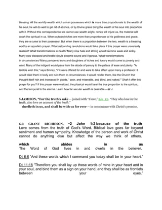 blessing. All the worldly wealth which a man possesses which is more than proportionate to the wealth of
his soul, he will do well to get rid of at once, or by Divine grace bring the wealth of his soul into proportion
with it. Without this correspondence we cannot use wealth aright, riches will injure us, the material will
crush the spiritual in us. When outward riches are more than proportionate to his godliness and grace,
they are a curse to their possessor. But when there is a proportion between the two, wealth is a blessing
worthy an apostle's prayer. What astounding revolutions would take place if this prayer were universally
realized! What transformations in health! Many now hale and strong would become weak and sickly.
Many now diseased and feeble would become sound and vigorous. What transformations
in circumstances! Many pampered sons and daughters of riches and luxury would come to poverty and
want. Many of the indigent would pass from the abode of penury to the palace of ease and plenty. "A
terrible wish this," says Binney, "if it were offered for and were to take effect upon many a professor: it
would blast them in body and ruin them in circumstances; it would render them, like the Church that
thought itself rich and increased in goods, ' poor, and miserable, and blind, and naked.'" Shah I offer this
prayer for you? If this prayer were realized, the physical would bear the true proportion to the spiritual,
and the temporal to the eternal. Learn how far secular wealth is desirable.—W.J.
5.JAMISON, “For the truth’s sake — joined with “I love,” 2Jo_1:1. “They who love in the
truth, also love on account of the truth.”
dwelleth in us, and shall be with us for ever — in consonance with Christ’s promise.
6.R GRANT RICHIESON, “2 John 1:2 because of the truth
Love comes from the truth of God’s Word. Biblical love goes far beyond
sentiment and human sympathy. Knowledge of the person and work of Christ
cannot do anything else but affect the way we think of others.
which abides in us
The Word of God lives in and dwells in the believer.
Dt 6:6 “And these words which I command you today shall be in your heart.”
Dt 11:18 “Therefore you shall lay up these words of mine in your heart and in
your soul, and bind them as a sign on your hand, and they shall be as frontlets
between your eyes.”
 
