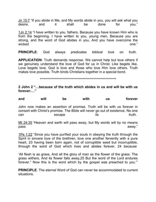 Jn 15:7 “If you abide in Me, and My words abide in you, you will ask what you
desire, and it shall be done for you.”
1Jn 2:14 “I have written to you, fathers, Because you have known Him who is
from the beginning. I have written to you, young men, Because you are
strong, and the word of God abides in you, And you have overcome the
wicked one.”
PRINCIPLE: God always predicates biblical love on truth.
APPLICATION: Truth demands response. We cannot help but love others if
we genuinely understand the love of God for us in Christ. Like begets like.
Love begets love. God is love and those who love Him love others. Truth
makes love possible. Truth binds Christians together in a special bond.
*********************************************************
2 John 2 “ because of the truth which abides in us and will be with us
forever: ”
and will be with us forever
John now makes an assertion of promise. Truth will be with us forever in
consort with Christ’s promise. The Bible will never go out of existence. No one
can escape its truth.
Mt 24:35 “Heaven and earth will pass away, but My words will by no means
pass away.”
1Pe 1:22 “Since you have purified your souls in obeying the truth through the
Spirit in sincere love of the brethren, love one another fervently with a pure
heart, 23 having been born again, not of corruptible seed but incorruptible,
through the word of God which lives and abides forever, 24 because
‘All flesh is as grass, And all the glory of man as the flower of the grass. The
grass withers, And its flower falls away,25 But the word of the Lord endures
forever.” Now this is the word which by the gospel was preached to you.’”
PRINCIPLE: The eternal Word of God can never be accommodated to current
situations.
 