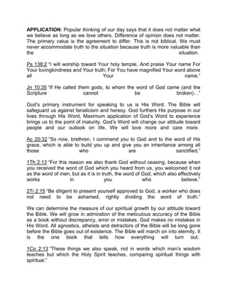 APPLICATION: Popular thinking of our day says that it does not matter what
we believe as long as we love others. Difference of opinion does not matter.
The primary value is the agreement to differ. This is not biblical. We must
never accommodate truth to the situation because truth is more valuable than
the situation.
Ps 138:2 “I will worship toward Your holy temple, And praise Your name For
Your lovingkindness and Your truth; For You have magnified Your word above
all Your name.”
Jn 10:35 “If He called them gods, to whom the word of God came (and the
Scripture cannot be broken) ”
God’s primary instrument for speaking to us is His Word. The Bible will
safeguard us against fanaticism and heresy. God furthers His purpose in our
lives through His Word. Maximum application of God’s Word to experience
brings us to the point of maturity. God’s Word will change our attitude toward
people and our outlook on life. We will love more and care more.
Ac 20:32 “So now, brethren, I commend you to God and to the word of His
grace, which is able to build you up and give you an inheritance among all
those who are sanctified.”
1Th 2:13 “For this reason we also thank God without ceasing, because when
you received the word of God which you heard from us, you welcomed it not
as the word of men, but as it is in truth, the word of God, which also effectively
works in you who believe.”
2Ti 2:15 “Be diligent to present yourself approved to God, a worker who does
not need to be ashamed, rightly dividing the word of truth.”
We can determine the measure of our spiritual growth by our attitude toward
the Bible. We will grow in admiration of the meticulous accuracy of the Bible
as a book without discrepancy, error or mistakes. God makes no mistakes in
His Word. All agnostics, atheists and detractors of the Bible will be long gone
before the Bible goes out of existence. The Bible will march on into eternity. It
is the one book that tells how everything will turn out.
1Co 2:13 “These things we also speak, not in words which man’s wisdom
teaches but which the Holy Spirit teaches, comparing spiritual things with
spiritual.”
 