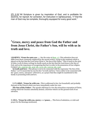 2Ti 3:16 “All Scripture is given by inspiration of God, and is profitable for
doctrine, for reproof, for correction, for instruction in righteousness, 17 that the
man of God may be complete, thoroughly equipped for every good work.”
3
Grace, mercy and peace from God the Father and
from Jesus Christ, the Father’s Son, will be with us in
truth and love.
1.BARNES. “Grace be unto you ... - See the notes at Rom_1:7. This salutation does not
differ from those commonly employed by the sacred writers, except in the emphasis which is
placed on the fact that the Lord Jesus Christ is “the Son of the Father.” This is much in the style
of John, in all of whose writings he dwells much on the fact that the Lord Jesus is the Son of
God, and on the importance of recognizing that fact in order to the possession of true religion.
Compare 1Jo_2:22-23; 1Jo_4:15; 1Jo_5:1-2, 1Jo_5:10-12, 1Jo_5:20.
In truth and love - This phrase is not to be connected with the expression “the Son of the
Father,” as if it meant that he was his Son “in truth and love,” but is rather to be connected with
the “grace, mercy, and peace” referred to, as a prayer that they might be manifested to this
family in promoting truth and love.
2. CLARKE, “Grace be with you - This is addressed to her, her household, and probably
that part of the Church which was more immediately under her care.
The Son of the Father - The apostle still keeps in view the miraculous conception of Christ;
a thing which the Gnostics absolutely denied; a doctrine which is at the ground work of our
salvation.
3. GILL, “Grace be with you, mercy and peace,.... This form of salutation, or wish and
prayer for the blessings mentioned,
 