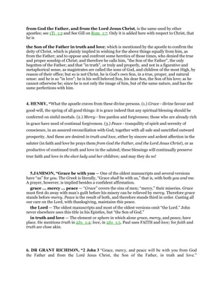 from God the Father, and from the Lord Jesus Christ, is the same used by other
apostles; see 1Ti_1:2 and See Gill on Rom_1:7. Only it is added here with respect to Christ, that
he is
the Son of the Father in truth and love; which is mentioned by the apostle to confirm the
deity of Christ, which is plainly implied in wishing for the above things equally from him, as
from the Father; and to oppose and confront some heretics of those times, who denied the true
and proper sonship of Christ; and therefore he calls him, "the Son of the Father", the only
begotten of the Father; and that "in truth", or truly and properly, and not in a figurative and
metaphorical sense, as magistrates are called the sons of God, and children of the most High, by
reason of their office; but so is not Christ, he is God's own Son, in a true, proper, and natural
sense: and he is so "in love"; he is his well beloved Son, his dear Son, the Son of his love; as he
cannot otherwise be; since he is not only the image of him, but of the same nature, and has the
same perfections with him.
4. HENRY, “What the apostle craves from these divine persons. (1.) Grace - divine favour and
good-will, the spring of all good things: it is grace indeed that any spiritual blessing should be
conferred on sinful mortals. (2.) Mercy - free pardon and forgiveness; those who are already rich
in grace have need of continual forgiveness. (3.) Peace - tranquility of spirit and serenity of
conscience, in an assured reconciliation with God, together with all safe and sanctified outward
prosperity. And these are desired in truth and love, either by sincere and ardent affection in the
saluter (in faith and love he prays them from God the Father, and the Lord Jesus Christ), or as
productive of continued truth and love in the saluted; these blessings will continually preserve
true faith and love in the elect lady and her children; and may they do so!
5.JAMISON, “Grace be with you — One of the oldest manuscripts and several versions
have “us” for you. The Greek is literally, “Grace shall be with us,” that is, with both you and me.
A prayer, however, is implied besides a confident affirmation.
grace ... mercy ... peace — “Grace” covers the sins of men; “mercy,” their miseries. Grace
must first do away with man’s guilt before his misery can be relieved by mercy. Therefore grace
stands before mercy. Peace is the result of both, and therefore stands third in order. Casting all
our care on the Lord, with thanksgiving, maintains this peace.
the Lord — The oldest manuscripts and most of the oldest versions omit “the Lord.” John
never elsewhere uses this title in his Epistles, but “the Son of God.”
in truth and love — The element or sphere in which alone grace, mercy, and peace, have
place. He mentions truth in 2Jo_1:4; love, in 2Jo_1:5. Paul uses FAITH and love; for faith and
truth are close akin.
6. DR GRANT RICHISON, “2 John 3 “Grace, mercy, and peace will be with you from God
the Father and from the Lord Jesus Christ, the Son of the Father, in truth and love.”
 