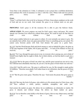 Verse three is the salutation to 2 John. A salutation is not a prayer but a confident declaration.
God continues His word of assurance in verse 2 with this verse. Where truth and love prevail,
grace, mercy and peace predominate.
Grace,
“Grace” is all that God is free to do for us because of Christ. Grace places emphasis on the work
of God and not on our work. God extends His grace to us without merit on our part.
PRINCIPLE: God’s grace is all the resources He is able to give the believer freely.
APPLICATION: We never outgrow our need for God’s grace, mercy and peace. We cannot
operate our Christian lives effectively without these graces. We could no more do that than we
could exist without food and water.
God’s grace enables believers to give grace to others. It is not normally our nature to give. We
are naturally born selfish. Jesus was grace personified. Grace is something given, not earned. We
cannot curry brownie points with God. God donates His grace on a gratis basis.
Jn 1:14 “And the Word became flesh and dwelt among us, and we beheld His glory, the glory as
of the only begotten of the Father, full of grace and truth…. 16 And of His fullness we have all
received, and grace for grace.”
Ro 12:3 “For I say, through the grace given to me, to everyone who is among you, not to think of
himself more highly than he ought to think, but to think soberly, as God has dealt to each one a
measure of faith.”
1Co 15:10 “But by the grace of God I am what I am, and His grace toward me was not in vain;
but I labored more abundantly than they all, yet not I, but the grace of God which was with me.”
2 Co 12:9 “And He said to me, ‘My grace is sufficient for you, for My strength is made perfect
in weakness.’ Therefore most gladly I will rather boast in my infirmities, that the power of Christ
may rest upon me.”
Ja 4:6 “But He gives more grace. Therefore He says: ‘God resists the proud, But gives grace to
the humble.’”
1Pe 5:10 “But may the God of all grace, who called us to His eternal glory by Christ Jesus, after
you have suffered a while, perfect, establish, strengthen, and settle you.”
God corners the market on grace. He allows for no middlemen, no wholesaler or retailer. He
gives it directly and without strings. He allows no black market on grace.
He 4:16 “Let us therefore come boldly to the throne of grace, that we may obtain mercy and find
grace to help in time of need.”
 