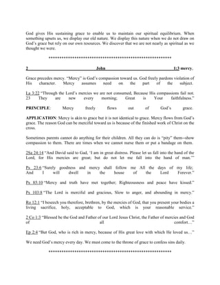 God gives His sustaining grace to enable us to maintain our spiritual equilibrium. When
something upsets us, we display our old nature. We display this nature when we do not draw on
God’s grace but rely on our own resources. We discover that we are not nearly as spiritual as we
thought we were.
*********************************************************
2 John 1:3 mercy,
Grace precedes mercy. “Mercy” is God’s compassion toward us. God freely pardons violation of
His character. Mercy assumes need on the part of the subject.
La 3:22 “Through the Lord’s mercies we are not consumed, Because His compassions fail not.
23 They are new every morning; Great is Your faithfulness.”
PRINCIPLE: Mercy freely flows out of God’s grace.
APPLICATION: Mercy is akin to grace but it is not identical to grace. Mercy flows from God’s
grace. The reason God can be merciful toward us is because of the finished work of Christ on the
cross.
Sometimes parents cannot do anything for their children. All they can do is “pity” them--show
compassion to them. There are times when we cannot nurse them or put a bandage on them.
2Sa 24:14 “And David said to Gad, ‘I am in great distress. Please let us fall into the hand of the
Lord, for His mercies are great; but do not let me fall into the hand of man.’”
Ps 23:6 “Surely goodness and mercy shall follow me All the days of my life;
And I will dwell in the house of the Lord Forever.”
Ps 85:10 “Mercy and truth have met together; Righteousness and peace have kissed.”
Ps 103:8 “The Lord is merciful and gracious, Slow to anger, and abounding in mercy.”
Ro 12:1 “I beseech you therefore, brethren, by the mercies of God, that you present your bodies a
living sacrifice, holy, acceptable to God, which is your reasonable service.”
2 Co 1:3 “Blessed be the God and Father of our Lord Jesus Christ, the Father of mercies and God
of all comfort…”
Ep 2:4 “But God, who is rich in mercy, because of His great love with which He loved us…”
We need God’s mercy every day. We must come to the throne of grace to confess sins daily.
*********************************************************
 