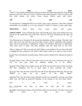 2 John 3 and peace
“Peace” is the internal tranquilitythat God gives to those who fellowship with Him. Peace brings
harmony to the soul. There is no mercy until first God extends His grace. There is no peace until
first God extends His mercy. Peace always follows grace and mercy.
will be with you
It is the believer’s birthrightto daily live in God’s grace, mercy and peace. These three spiritual
commodities are available to us at any moment in which we choose to draw upon them.
PRINCIPLE: Peace flows from God’s grace and mercy.
APPLICATION: Every Christian has peace with God (Ro 5:1). Jesus resolved that issue once
and for all. He settled that issue at the cross. However, not every Christian has the peace “of
God” (Ph 4:6, 7).
Non-Christians try to find peace by drowning their heartaches in booze or drugs. They hate their
lives. They can’t wait until they can drown their sorrows. That is sublimation and escapism.
They will never find peace in sublimation. Neither will Christians find peace in sublimation.
They must come to grips with their problems and turn them over to the Lord.
What is eating you? Who is giving you grief? What is your problem? Do you know that God
is tapping His foot waiting for you come to Him? Peace comes to us when we trust in Him.
Is 26:3 “You will keep him in perfect peace, Whose mind is stayed onYou, Because he trusts in
You.”
Jn 14:27 “Peace I leave with you, My peace I give to you; not as the world gives do I give to
you. Let not your heart be troubled, neither let it be afraid.”
Jn 16:33 “These things I have spoken to you, that in Me you may have peace. In the world you
will have tribulation; but be of good cheer, I have overcome the world.”
Ro 15:13 “Now may the God of hope fill you with all joy and peacein believing, that you may
abound in hope by the power of the Holy Spirit.”
1Th 5:23 “Now may the God of peace Himself sanctify you completely; and may your whole
spirit, soul, and body be preserved blameless at the coming of our Lord Jesus Christ.”
God is the God of peace.
Ro 15:33 Now the God of peace be with you all. Amen.”
Ro 16:20 “And the God of peace will crush Satan under your feet shortly. The grace of our Lord
Jesus Christ be with you. Amen.”
 
