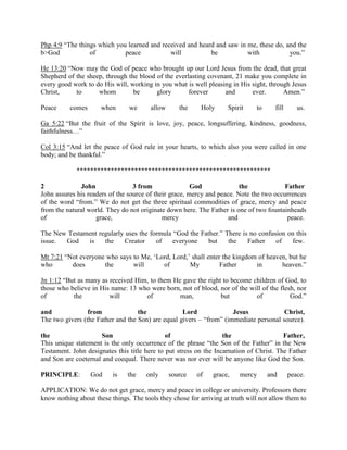 Php 4:9 “The things which you learned and received and heard and saw in me, these do, and the
b>God of peace will be with you.”
He 13:20 “Now may the God of peace who brought up our Lord Jesus from the dead, that great
Shepherd of the sheep, through the blood of the everlasting covenant, 21 make you complete in
every good work to do His will, working in you what is well pleasing in His sight, through Jesus
Christ, to whom be glory forever and ever. Amen.”
Peace comes when we allow the Holy Spirit to fill us.
Ga 5:22 “But the fruit of the Spirit is love, joy, peace, longsuffering, kindness, goodness,
faithfulness…”
Col 3:15 “And let the peace of God rule in your hearts, to which also you were called in one
body; and be thankful.”
*********************************************************
2 John 3 from God the Father
John assures his readers of the source of their grace, mercy and peace. Note the two occurrences
of the word “from.” We do not get the three spiritual commodities of grace, mercy and peace
from the natural world. They do not originate down here. The Father is one of two fountainheads
of grace, mercy and peace.
The New Testament regularly uses the formula “God the Father.” There is no confusion on this
issue. God is the Creator of everyone but the Father of few.
Mt 7:21 “Not everyone who says to Me, ‘Lord, Lord,’ shall enter the kingdom of heaven, but he
who does the will of My Father in heaven.”
Jn 1:12 “But as many as received Him, to them He gave the right to become children of God, to
those who believe in His name: 13 who were born, not of blood, nor of the will of the flesh, nor
of the will of man, but of God.”
and from the Lord Jesus Christ,
The two givers (the Father and the Son) are equal givers – “from” (immediate personal source).
the Son of the Father,
This unique statement is the only occurrence of the phrase “the Son of the Father” in the New
Testament. John designates this title here to put stress on the Incarnation of Christ. The Father
and Son are coeternal and coequal. There never was nor ever will be anyone like God the Son.
PRINCIPLE: God is the only source of grace, mercy and peace.
APPLICATION: We do not get grace, mercy and peace in college or university. Professors there
know nothing about these things. The tools they chose for arriving at truth will not allow them to
 