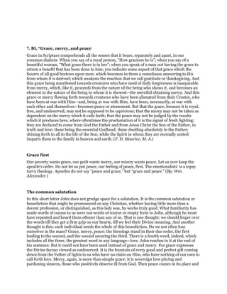 7. BI, “Grace, mercy, and peace
Grace in Scripture comprehends all the senses that it bears, separately and apart, in our
common dialects. When you say of a royal person, “How gracious he is”; when you say of a
beautiful woman, “What grace there is in her”; when you speak of a man not having the grace to
return a benefit that has been done to him; you indicate some aspect of that grace which the
Source of all good bestows upon men; which becomes in them a comeliness answering to His
from whom it is derived; which awakens the reaction that we call gratitude or thanksgiving. And
this grace being manifested towards creatures who have need of daily forgiveness is inseparable
from mercy, which, like it, proceeds from the nature of the being who shows it, and becomes an
element in the nature of the being to whom it is showed—the merciful obtaining mercy. And this
grace or mercy flowing forth towards creatures who have been alienated from their Creator, who
have been at war with Him—and, being at war with Him, have been, necessarily, at war with
each other and themselves—becomes peace or atonement. But that the grace, because it is royal,
free, and undeserved, may not be supposed to be capricious; that the mercy may not be taken as
dependent on the mercy which it calls forth; that the peace may not be judged by the results
which it produces here, where oftentimes the proclamation of it is the signal of fresh fighting;
they are declared to come from God the Father and from Jesus Christ the Son of the Father, in
truth and love; these being the essential Godhead; these dwelling absolutely in the Father;
shining forth to all in the life of the Son; while the Spirit in whom they are eternally united
imparts them to the family in heaven and earth. (F. D. Maurice, M. A.)
Grace first
Our poverty wants grace, our guilt wants mercy, our misery wants peace. Let us ever keep the
apostle’s order. Do not let us put peace, our feeling of peace, first. The emotionalists’ is a topsy
turvy theology. Apostles do not say “peace and grace,” but “grace and peace.” (Bp. Wm.
Alexander.)
The common salutation
In this short letter John does not grudge space for a salutation. It is the common salutation or
benediction that might be pronounced on any Christian, whether having little more than a
decent profession, or distinguished, as this lady was, by works truly good. What familiarity has
made words of course to us were not words of course or empty form to John, although he must
have repeated and heard them oftener than any of us. That is one thought: we should linger over
the words till they get a firm grip on our hearts, till we feel their Divine meaning. And another
thought is this: each individual needs the whole of this benediction. Do we not often lose
ourselves in the mass? Grace, mercy, peace: the blessings stand in their due order, the first
leading to the second, and the second securing the third. There is a fourth word, indeed, which
includes all the three, the greatest word in any language—love. John reaches to it at the end of
his sentence. But it could not have been used instead of grace and mercy. For grace expresses
the Divine favour viewed as undeserved. It is the fountain of every good and perfect gift coming
down from the Father of lights to us who have no claim on Him, who have nothing of our own to
call forth love. Mercy, again, is more than simple grace; it is sovereign love pitying and
pardoning sinners, those who positively deserve ill from God. Then peace comes in its place and
 