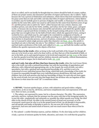 also is so called, and it can hardly be thought that two sisters should be both of a name; neither
of them are proper names, but characters and titles of respect and honour: she is called a "lady",
because she was a person of distinction and substance, which shows that God sometimes calls by
his grace some that are rich and noble; and also that titles of respect and honour, where flattery
is avoided, may be lawfully given to persons of dignity and wealth; so Nazianzen (e) calls his own
mother by the same title; and it was usual to call women by this name from fourteen years of age
(f): and this person also is said to be "elect"; either because she was a choice, famous, and
excellent person, not only for her birth, nobility, and riches, but for her virtue, grace, and good
works; or because she was chosen unto eternal life and salvation; and which the apostle might
know without a special and divine revelation, by the Gospel coming with power to her; by the
grace that was wrought in her; by the faith of God's elect, which she appeared to have, seeing it
worked by love; and which may be, and ought to be concluded in a judgment of charity, of
everyone that professes faith in Christ, and walks according to it; and this also makes it appear
that election is of particular persons, and not of nations, communities, and churches, as such;
nor is it unusual to salute single persons under this character; see Rom_16:13, this epistle is
inscribed not only to this lady, but also to "her children"; who were not infants, but grown up,
and had made a profession of the truth, and walked in it, 2Jo_1:4, and both the mother and the
children the apostle represents as the objects of his love:
whom I love in the truth; either as being in the truth and faith of the Gospel; for though all
men are to be loved as men, and to be done well to, yet they that are of the household of faith, or
are in the faith, are in and especial manner to be loved and respected; see Gal_6:10; or the sense
is, that the apostle loved this lady and her children sincerely and heartily, without dissimulation;
not in word and in tongue, but in deed and in truth, 1Jo_3:18,
and not I only, but also all they that have known the truth; either the Lord Jesus Christ,
who is the truth; not with a notional knowledge, but with the knowledge of approbation and
affection; with a fiducial and appropriating one: or the Gospel, the word of truth; not with a
speculative, but with a spiritual and experimental knowledge of it: and this is not to be
understood of every individual person then living, which had such a knowledge of the truth; for
it cannot be reasonably thought that every individual person should know this lady and her
children; but of all such persons who had any knowledge of them; for such who are born again
by the word of truth, love not only him that begot them, but all those who are begotten of him:
this shows in what sense the word "all" is sometimes taken.
4. HENRY, “Ancient epistles began, as here, with salutation and good wishes: religion
consecrates, as far as may be, old forms, and turns compliments into real expressions of life and
love. Here we have, as usually,
I. The saluter, not expressed by name, but by a chosen character: The elder. The expression,
and style, and love, intimate that the penman was the same with that of the foregoing epistle; he
is now the elder, emphatically and eminently so; possibly the oldest apostle now living, the chief
elder in the church of God. An elder in the ancient house of Israel was reverend, or to be
reverenced, much more he who is so In the gospel Israel of God. An old disciple is honourable;
and old apostle and leader of disciples is more so. He was now old in holy service and
experience, had seen and tasted much of heaven, and was much nearer than when at first he
believed.
II. The saluted - a noble Christian matron, and her children: To the elect lady and her children.
A lady, a person of eminent quality for birth, education, and estate. It is well that the gospel ha
 