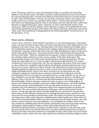 order. If that peace with God, a clear and substantial reality in a crucified and interceding
Mediator, then all other peace. The Elder is careful to make prominent the source from whence
the supreme blessing comes. It is from God indeed, but from God in His new covenant relation
to man—“from God the Father.” God was now for them not less the Creator, the Lawgiver, the
Judge, but He was, in Christ, also and above all the Father. “And from the Lord Jesus Christ.”
Here there is no distracting perplexity, there is only fulness and rest, when the heart, rather than
the head, is engaged about grace, mercy, and peace. In John’s mind the holy mystery of the
Trinity was, while none the less sublime, more a fact than a mystery, for he had beheld the Lord
Jesus Christ manifesting the glory of the Father, full of grace and truth, and bearing away the sin
of the world. This benediction is distinguished by the words being added, “In truth and love.” (A.
M. Symington, D. D.)
Grace, mercy, and peace
“Grace, mercy, and peace” stand related to each other in a very interesting manner. The apostle
starts, as it were, from the fountain-head, and slowly traces the course of the blessing down to its
lodgment in the heart of man. Grace, referring solely to the Divine attitude and thought; mercy,
the manifestation of grace in act, referring to the workings of that great Godhead in its relation
to humanity; and peace, which is the issue in the soul of the fluttering down upon it of the mercy
which is the activity of the grace. “Grace from God the Father and from the Lord Jesus Christ,
the Son of the Father.” These two, blended and yet separate, to either of whom a Christian man
has a distinct relation, these two are the sources, equally, of the whole of the grace. The
Scriptural idea of grace is love that stoops and that pardons and that communicates. The first
thing, then, that strikes me in it, is how it exults in that great thought that there is no reason
whatsoever for God’s love except God’s will. The very foundation and notion of the word “grace”
is a free, undeserved, unsolicited, self-prompted, and altogether gratuitous bestowment, a love
that is its own reason. God’s love is like an artesian well; whensoever you strike up comes, self-
impelled, gushing into light because there is such a central store of it beneath everything, the
bright and flashing waters. Grace is love that is not drawn out, but that bursts out, self-
originated, undeserved. And then let me remind you that there lies in this great word the
preaching that God’s love, though it be not turned away by, is made tender by our sin. Grace is
love extended to a person that might reasonably expect, because he deserves, something very
different. Then, if we turn for a moment from that deep fountain to the stream, we get other
blessed thoughts. The love, the grace, breaks into mercy. As grace is love which forgives, so
mercy is love which pities and helps. God’s grace softens itself into mercy, and all His dealings
with us men must be on the footing that we are not only sinful, but that we are weak and
wretched, and so fit subjects for a compassion which is the strangest paradox of a perfect and
Divine heart. The mercy of God is the outcome of His grace. And as is the fountain and the
stream, so is the great lake into which it spreads itself when it is received into a human heart.
Peace comes, the all-sufficient summing up of everything that God can give, and that men can
need, from His loving-kindness and from their needs. The world is too wide to be narrowed to
any single aspect of the various discords and disharmonies which trouble men. Peace with God;
peace in this anarchic kingdom within me, where conscience and will, hopes and fears, duty and
passion, sorrows and joys, cares and confidence, are ever fighting one another; where we are
torn asunder by conflicting aims and rival claims, and wherever any part of our nature asserting
itself against another leads to intestine warfare and troubles the poor soul. All that is
harmonised and quieted down, and made concordant and co-operative to one great end, when
the grace and the mercy have flowed silently into our spirits and harmonised aims and desires.
There is peace that comes from submission; tranquillity of spirit, which is the crown and reward
of obedience; repose, which is the very smile upon the face of faith, and all these things are given
 