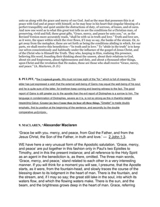 unto us along with the grace and mercy of our God. And as the man that possesses this is at
peace with God and at peace with himself, so he may bear in his heart that singular blessing of a
perfect tranquillity and quiet amidst the distractions of duty, of sorrows, of losses, and of cares.
And now one word as to what this great text tells us are the conditions for a Christian man, of
preserving, vivid and full, these great gifts, “Grace, mercy, and peace be unto you,” or, as the
Revised Version more accurately reads, “shall be with us in truth and love.” Truth and love are,
as it were, the space within which the river flows, if I may so say, the banks of the stream. Or, to
get away from the metaphor, these are set forth as being the conditions abiding in which, for our
parts, we shall receive this benediction—“In truth and in love.” To “abide in the truth” is to keep
our selves conscientiously and habitually under the influence of the gospel of Jesus Christ, and
of the Christ who is Himself the Truth. They who, keeping in Him, realising His presence,
believing His word, founding their thinking about the unseen, about their relations to God,
about sin and forgiveness, about righteousness and duty, and about a thousand other things,
upon Christ and the revelation that He makes, these are those who shall receive “Grace, mercy,
and peace.” (A. Maclaren, D. D.)
8. PULPIT, “For I rejoiced greatly. We must not lose sight of the "for," which is full of meaning. The
elder has just expressed a wish that the external well-being of Gains may equal the well-being of his soul;
and he is quite sure of the latter, for brethren keep coming and bearing witness to the fact. The good
report of Gains is still greater joy to the apostle than the evil report of Diotrephes is a sorrow to him. The
language in condemnation of Diotrephes, severe as it is, is not so strong as this in thankful delight
respecting Gaius: Greater joy have I none than (to hear of) these things. "Greater" is made doubly
emphatic, first by position at the beginning of the sentence, and secondly by the double
comparative µειζοτέραν .
9. MACLAREN, “Alexander Maclaren
‘Grace be with you. mercy, and peace, from God the Father, and from the
Jesus Christ, the Son of the Father, in truth and love.’ — 2 John 1:3.
WE have here a very unusual form of the Apostolic salutation. ‘Grace, mercy,
and peace’ are put together in this fashion only in Paul’s two Epistles to
Timothy, and in this the present instance; and all reference to the Holy Spirit
as an agent in the benediction is, as there, omitted. The three main words,
‘Grace, mercy, and peace,’ stand related to each other in a very interesting
manner. If you will think for a moment you will see, I presume, that the Apostle
starts, as it were, from the fountain-head, and slowly traces the course of the
blessing down to its lodgment in the heart of man. There is the fountain, and
the stream, and, if I may so say; the great still lake in the soul, into which its
waters flow, and which the flowing waters make. There is the sun, and the
beam, and the brightness grows deep in the heart of man. Grace, referring
 