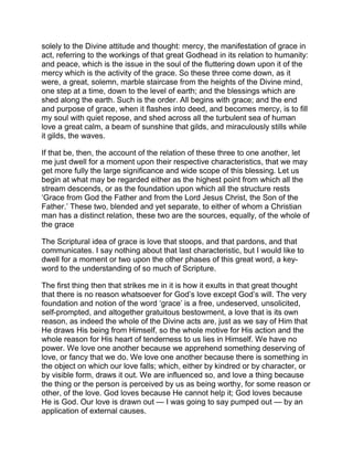 solely to the Divine attitude and thought: mercy, the manifestation of grace in
act, referring to the workings of that great Godhead in its relation to humanity:
and peace, which is the issue in the soul of the fluttering down upon it of the
mercy which is the activity of the grace. So these three come down, as it
were, a great, solemn, marble staircase from the heights of the Divine mind,
one step at a time, down to the level of earth; and the blessings which are
shed along the earth. Such is the order. All begins with grace; and the end
and purpose of grace, when it flashes into deed, and becomes mercy, is to fill
my soul with quiet repose, and shed across all the turbulent sea of human
love a great calm, a beam of sunshine that gilds, and miraculously stills while
it gilds, the waves.
If that be, then, the account of the relation of these three to one another, let
me just dwell for a moment upon their respective characteristics, that we may
get more fully the large significance and wide scope of this blessing. Let us
begin at what may be regarded either as the highest point from which all the
stream descends, or as the foundation upon which all the structure rests
‘Grace from God the Father and from the Lord Jesus Christ, the Son of the
Father.’ These two, blended and yet separate, to either of whom a Christian
man has a distinct relation, these two are the sources, equally, of the whole of
the grace
The Scriptural idea of grace is love that stoops, and that pardons, and that
communicates. I say nothing about that last characteristic, but I would like to
dwell for a moment or two upon the other phases of this great word, a key-
word to the understanding of so much of Scripture.
The first thing then that strikes me in it is how it exults in that great thought
that there is no reason whatsoever for God’s love except God’s will. The very
foundation and notion of the word ‘grace’ is a free, undeserved, unsolicited,
self-prompted, and altogether gratuitous bestowment, a love that is its own
reason, as indeed the whole of the Divine acts are, just as we say of Him that
He draws His being from Himself, so the whole motive for His action and the
whole reason for His heart of tenderness to us lies in Himself. We have no
power. We love one another because we apprehend something deserving of
love, or fancy that we do. We love one another because there is something in
the object on which our love falls; which, either by kindred or by character, or
by visible form, draws it out. We are influenced so, and love a thing because
the thing or the person is perceived by us as being worthy, for some reason or
other, of the love. God loves because He cannot help it; God loves because
He is God. Our love is drawn out — I was going to say pumped out — by an
application of external causes.
 