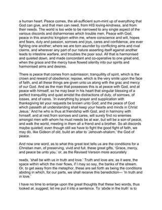 a human heart. Peace comes, the all-sufficient sum-mint up of everything that
God can give, and that men can need, from HIS loving-kindness, and from
their needs. The world is too wide to be narrowed to any single aspect of the
various discords and disharmonies which trouble men. Peace with God,
peace in this anarchic kingdom within me, where conscience and will, hopes
and fears, duty and passion, sorrows and joys, cares and confidence, are ever
fighting one another; where we are torn asunder by conflicting aims and rival
claims, and wherever any part of our nature asserting itself against another
leads to intestine warfare, and troubles the poor soul. All that is harmonised
and quieted down, and made concordant and co-operative to one great end,
when the grace and the mercy have flowed silently into our spirits and
harmonised aims and desires.
There is peace that comes from submission; tranquillity of spirit, which is the
crown and reward of obedience; repose, which is the very smile upon the face
of faith, and all these things are given unto us along with the grac and mercy
of our God. And as the man that possesses this is at peace with God, and at
peace with himself, so he may bear in his heart that singular blessing of a
perfect tranquillity and quiet amidst the distractions of duty, of sorrows, of
losses, and of cares. ‘In everything by prayer and supplication with
thanksgiving let your requests be known unto God; and the peace of God
which passeth all understanding shall keep your hearts and minds in Christ
Jesus.’ And he who is thus at friendship with God, and in harmony with
himself, and at rest from sorrows and cares, will surely find no enemies
amongst men with whom he must needs be at war, but will be a son of peace,
and walk the world, meeting in them all a friend and a brother. So all discords
maybe quieted; even though still we have to fight the good fight of faith, we
may do, like Gideon of old, build an altar to ‘Jehovah-shalom,’ the God of
peace.
And now one word, as to what this great text tells us are the conditions for a
Christian man, of preserving, vivid and full, these great gifts, ‘Grace, mercy,
and peace be unto you,’ or, as the Revised Version more accurately
reads, ‘shall be with us in truth and love.’ Truth and love are, as it were, the
space within which the river flows, if I may so say, the banks of the stream.
Or, to get away from the metaphor, these are set forth as being the conditions
abiding in which, for our parts, we shall receive this benediction— ‘In truth and
in love.’
I have no time to enlarge upon the great thoughts that these two words, thus
looked at, suggest; let me put it into a sentence. To ‘abide in the truth’ is to
 