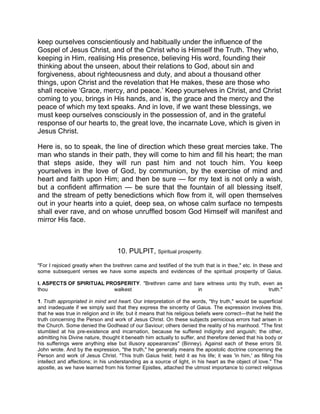 keep ourselves conscientiously and habitually under the influence of the
Gospel of Jesus Christ, and of the Christ who is Himself the Truth. They who,
keeping in Him, realising His presence, believing His word, founding their
thinking about the unseen, about their relations to God, about sin and
forgiveness, about righteousness and duty, and about a thousand other
things, upon Christ and the revelation that He makes, these are those who
shall receive ‘Grace, mercy, and peace.’ Keep yourselves in Christ, and Christ
coming to you, brings in His hands, and is, the grace and the mercy and the
peace of which my text speaks. And in love, if we want these blessings, we
must keep ourselves consciously in the possession of, and in the grateful
response of our hearts to, the great love, the incarnate Love, which is given in
Jesus Christ.
Here is, so to speak, the line of direction which these great mercies take. The
man who stands in their path, they will come to him and fill his heart; the man
that steps aside, they will run past him and not touch him. You keep
yourselves in the love of God, by communion, by the exercise of mind and
heart and faith upon Him; and then be sure — for my text is not only a wish,
but a confident affirmation — be sure that the fountain of all blessing itself,
and the stream of petty benedictions which flow from it, will open themselves
out in your hearts into a quiet, deep sea, on whose calm surface no tempests
shall ever rave, and on whose unruffled bosom God Himself will manifest and
mirror His face.
10. PULPIT, Spiritual prosperity.
"For I rejoiced greatly when the brethren came and testified of the truth that is in thee," etc. In these and
some subsequent verses we have some aspects and evidences of the spiritual prosperity of Gaius.
I. ASPECTS OF SPIRITUAL PROSPERITY. "Brethren came and bare witness unto thy truth, even as
thou walkest in truth."
1. Truth appropriated in mind and heart. Our interpretation of the words, "thy truth," would be superficial
and inadequate if we simply said that they express the sincerity of Gaius. The expression involves this,
that he was true in religion and in life; but it means that his religious beliefs were correct—that he held the
truth concerning the Person and work of Jesus Christ. On these subjects pernicious errors had arisen in
the Church. Some denied the Godhead of our Saviour; others denied the reality of his manhood. "The first
stumbled at his pre-existence and incarnation, because he suffered indignity and anguish; the other,
admitting his Divine nature, thought it beneath him actually to suffer, and therefore denied that his body or
his sufferings were anything else but illusory appearances" (Binney). Against each of these errors St.
John wrote. And by the expression, "the truth," he generally means the apostolic doctrine concerning the
Person and work of Jesus Christ. "This truth Gaius held; held it as his life; it was 'in him,' as filling his
intellect and affections; in his understanding as a source of light, in his heart as the object of love." The
apostle, as we have learned from his former Epistles, attached the utmost importance to correct religious
 