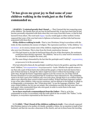 4
It has given me great joy to find some of your
children walking in the truth,just as the Father
commanded us.
1.BARNES. “I rejoiced greatly that I found ... - That I learned this fact respecting some
of thy children. The apostle does not say how he had learned this. It may have been that he had
become personally acquainted with them when they were away from their home, or that he had
learned it from others. The word used εᆖρηκα heureka would apply to either method. Grotius
supposed that some of the sons had come to Ephesus on business, and that John had become
acquainted with them there.
Of thy children walking in truth - That is, true Christians; living in accordance with the
truth, for this constitutes the essence of religion. The expression used here, “of thy children,” (ᅚκ
τራν τέκνων ek ton teknon,) means some of thy children; implying that he knew of a part of them
who were true Christians. This is clear from the Greek construction, because:
(a) If he had meant to say that he had found them all to be of this description, the sentiment
would have been directly expressed, “thy children;” but as it is, some word is necessary to
be understood to complete the sense; and,
(b) The same thing is demanded by the fact that the participle used (“walking” - περιπατοሞντας
peripatountas) is in the accusative case.
If he had referred to them all, the participle would have been in the genitive, agreeing with the
word “children,” (τራν περιπατοሞντων ton peripatounton) - Lucke. Whether the apostle means to
say that only a part of them had in fact embraced the gospel, or that he had only known that a
part of them had done it, though the others might have done it without his knowledge, is not
quite clear, though the former supposition appears to be the correct one, for if they had all
become Christians it is to be presumed that he would have been informed of it. The probability
seems to be that a part of her children only were truly pious, though there is no evidence that the
others were otherwise than correct in their moral conduct. If there had been improper conduct
in any of her other children, John was too courteous, and too delicate in his feelings, to allude to
so disagreeable a circumstance. But “if that pious lady,” to use the language of Benson, “had
some wicked children, her lot was not unique. Her consolation was that she had some who were
truly good. John commended those who were good, in order to excite them in the most
agreeable manner to persevere.”
As we have received a commandment from the Father - That is, as he has
commanded us to live; in accordance with the truth which he has revealed. The “Father,” in the
Scripture, is everywhere represented as the Source of law.
2. CLARKE, “That I found of thy children walking in truth - I have already supposed
this Christian matron to be mother of a family, probably a widow, for no mention is made of her
husband; and that she was also a deaconess in the church, and one in those house the traveling
 