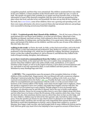 evangelists preached, and there they were entertained. The children mentioned here may either
be her own children, or those members of the Church which were under her care, or some of
both. The apostle was glad to find, probably by an epistle sent from herself to him, or from the
information of some of the itinerant evangelists, that the work of God was prospering in the
place where she lived, and also in her own household. He does not say that all were walking in
the truth, but εκ των τεκνων, some of her children; there was a growing and spreading work, and
there were many adversaries who strove to pervert them who had already believed, and perhaps
were successful in drawing several away from their simplicity.
3. GILL, “I rejoiced greatly that I found of thy children,.... Not all, but some of them; for
good parents have not always good children, or at least not all of them; Adam had a Cain,
Abraham an Ishmael, and Isaac an Esau: God is pleased to show his discriminating grace in
tribes and families, by taking some, and leaving others: it is a great mercy when any are called by
grace, and instead of the fathers are the children: and this was the case of some of the children of
this elect lady, they were
walking in the truth: in Christ, the truth, by faith, as they had received him; and in the truth
of the Gospel, as they had embraced and professed it; they abode in it, and by it, and made a
proficiency in the knowledge of it, which may be signified by walking, that being a progressive
action: as also they walked according to it, and as became it; and likewise they walked in the
truth of Gospel worship, discipline, and ordinances:
as we have received a commandment from the Father; and which has been made
known by Jesus Christ, as his mind and will. Now as it is matter of joy and gladness to godly
parents when their children walk in the paths of faith, truth, and holiness, so it is also to
ministers of the Gospel, as well as to the angels in heaven; it gives them an inward pleasure and
joy, and which is not only expressed by them, to such children and their parents, but is also
abundant by many thanksgivings unto God.
4. HENRY, “The congratulation upon the prospect of the exemplary behaviour of other
children of this excellent lady. Happy parent, who was blessed with such a numerous religious
offspring! I rejoiced greatly that I found of thy children walking in the truth, as we have
received commandment from the Father, 2Jo_1:4. Possibly the lady's sons travelled abroad,
either for accomplishment and acquaintance with the world, or on the account of their own
business or the common affairs of the family, and in their travels might come to Ephesus, where
the apostle is supposed to have now resided, and might there happily converse with him. See
how good it is to be trained up to early religion! Though religion is not to be founded upon
education, yet education may be and often is blessed, and is the way to fortify youth against
irreligious infection. Hence too let young travellers learn to carry their religion along with them,
and not either leave it at home or learn the ill customs of the countries where they come. It may
be observed, also, that sometimes election runs in a direct line; here we have an elect lady, and
her elect children; children may be beloved for their parents' sake, but both by virtue of free
grace. From the apostle's joy herein we may observe that it is pleasant to see children treading in
good parent's steps; and those who see this may well congratulate their parents thereupon, and
that both to excite their thankfulness to God for, and to enlarge their comfort in, so great a
blessing. How happy a lady was this, who had brought forth so many children for heaven and for
God! And how great a joy must it be to her ladyship to hear so good an account of them from so
 