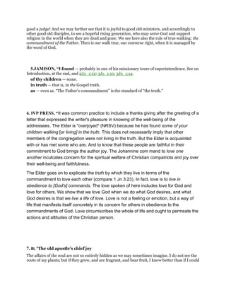 good a judge! And we may further see that it is joyful to good old ministers, and accordingly to
other good old disciples, to see a hopeful rising generation, who may serve God and support
religion in the world when they are dead and gone. We see here also the rule of true walking: the
commandment of the Father. Then is our walk true, our converse right, when it is managed by
the word of God.
5.JAMISON, “I found — probably in one of his missionary tours of superintendence. See on
Introduction, at the end, and 2Jo_1:12; 3Jo_1:10, 3Jo_1:14.
of thy children — some.
in truth — that is, in the Gospel truth.
as — even as. “The Father’s commandment” is the standard of “the truth.”
6. IVP PRESS, “It was common practice to include a thanks giving after the greeting of a
letter that expressed the writer's pleasure in knowing of the well-being of the
addressees. The Elder is "overjoyed" (NRSV) because he has found some of your
children walking [or living] in the truth. This does not necessarily imply that other
members of the congregation were not living in the truth. But the Elder is acquainted
with or has met some who are. And to know that these people are faithful in their
commitment to God brings the author joy. The Johannine com mand to love one
another inculcates concern for the spiritual welfare of Christian compatriots and joy over
their well-being and faithfulness.
The Elder goes on to explicate the truth by which they live in terms of the
commandment to love each other (compare 1 Jn 3:23). In fact, love is to live in
obedience to [God's] commands. The love spoken of here includes love for God and
love for others. We show that we love God when we do what God desires, and what
God desires is that we live a life of love. Love is not a feeling or emotion, but a way of
life that manifests itself concretely in its concern for others in obedience to the
commandments of God. Love circumscribes the whole of life and ought to permeate the
actions and attitudes of the Christian person.
7. BI, “The old apostle’s chief joy
The affairs of the soul are not so entirely hidden as we may sometimes imagine. I do not see the
roots of my plants; but if they grow, and are fragrant, and bear fruit, I know better than if I could
 