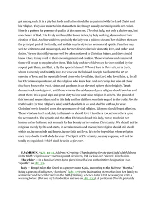 got among such. It is a pity but lords and ladies should be acquainted with the Lord Christ and
his religion. They owe more to him than others do; though usually not many noble are called.
Here is a pattern for persons of quality of the same sex. The elect lady; not only a choice one, but
one chosen of God. It is lovely and beautiful to see ladies, by holy walking, demonstrate their
election of God. And her children; probably the lady was a widow; she and her children then are
the principal part of the family, and so this may be styled an economical epistle. Families may
well be written to and encouraged, and further directed in their domestic love, and order, and
duties. We see that children may well be taken notice of in Christian letters, and they should
know it too; it may avail to their encouragement and caution. Those who love and commend
them will be apt to enquire after them. This lady and her children are further notified by the
respect paid them, and that, 1. By the apostle himself: Whom I love in the truth, or in truth,
whom I sincerely and heartily love. He who was the beloved disciple had learnt the art or
exercise of love; and he especially loved those who loved him, that Lord who loved him. 2. By all
her Christian acquaintance, all the religious who knew her: And not I only, but also all those
that have known the truth. virtue and goodness in an elevated sphere shine brightly. Truth
demands acknowledgment, and those who see the evidences of pure religion should confess and
attest them; it is a good sign and great duty to love and value religion in others. The ground of
this love and respect thus paid to this lady and her children was their regard to the truth: For the
truth's sake (or true religion's sake) which dwelleth in us, and shall be with us for ever.
Christian love is founded upon the appearance of vital religion. Likeness should beget affection.
Those who love truth and piety in themselves should love it in others too, or love others upon
the account of it. The apostle and the other Christians loved this lady, not so much for her
honour as her holiness; not so much for her bounty as her serious Christianity. We should not be
religious merely by fits and starts, in certain moods and moons; but religion should still dwell
within us, in our minds and hearts, in our faith and love. It is to be hoped that where religion
once truly dwells it will abide for ever. The Spirit of Christianity, we may suppose, will not be
totally extinguished: Which shall be with us for ever.
5.JAMISON, “2Jo_1:1-13. Address: Greeting: Thanksgiving for the elect lady’s faithfulness
in the truth: Enjoins love: Warns against deceivers, lest we lose our reward: Conclusion.
The elder — In a familiar letter John gives himself a less authoritative designation than
“apostle”; so 1Pe_5:1.
lady — Bengel takes the Greek as a proper name Kyria, answering to the Hebrew “Martha.”
Being a person of influence, “deceivers” (2Jo_1:7) were insinuating themselves into her family to
seduce her and her children from the faith [Tirinus], whence John felt it necessary to write a
warning to her. (But see my Introduction and see on 1Pe_5:13). A particular Church, probably
 