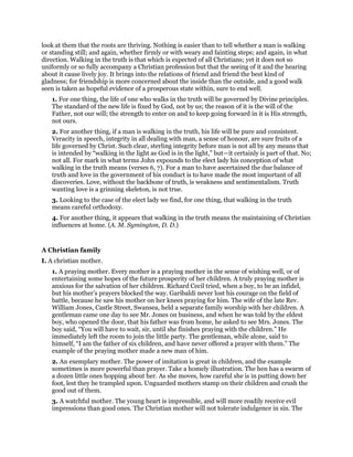 look at them that the roots are thriving. Nothing is easier than to tell whether a man is walking
or standing still; and again, whether firmly or with weary and fainting steps; and again, in what
direction. Walking in the truth is that which is expected of all Christians; yet it does not so
uniformly or so fully accompany a Christian profession but that the seeing of it and the hearing
about it cause lively joy. It brings into the relations of friend and friend the best kind of
gladness; for friendship is more concerned about the inside than the outside, and a good walk
seen is taken as hopeful evidence of a prosperous state within, sure to end well.
1. For one thing, the life of one who walks in the truth will be governed by Divine principles.
The standard of the new life is fixed by God, not by us; the reason of it is the will of the
Father, not our will; the strength to enter on and to keep going forward in it is His strength,
not ours.
2. For another thing, if a man is walking in the truth, his life will be pure and consistent.
Veracity in speech, integrity in all dealing with man, a sense of honour, are sure fruits of a
life governed by Christ. Such clear, sterling integrity before man is not all by any means that
is intended by “walking in the light as God is in the light,” but—it certainly is part of that. No;
not all. For mark in what terms John expounds to the elect lady his conception of what
walking in the truth means (verses 6, 7). For a man to have ascertained the due balance of
truth and love in the government of his conduct is to have made the most important of all
discoveries. Love, without the backbone of truth, is weakness and sentimentalism. Truth
wanting love is a grinning skeleton, is not true.
3. Looking to the case of the elect lady we find, for one thing, that walking in the truth
means careful orthodoxy.
4. For another thing, it appears that walking in the truth means the maintaining of Christian
influences at home. (A. M. Symington, D. D.)
A Christian family
I. A christian mother.
1. A praying mother. Every mother is a praying mother in the sense of wishing well, or of
entertaining some hopes of the future prosperity of her children. A truly praying mother is
anxious for the salvation of her children. Richard Cecil tried, when a boy, to be an infidel,
but his mother’s prayers blocked the way. Garibaldi never lost his courage on the field of
battle, because he saw his mother on her knees praying for him. The wife of the late Rev.
William Jones, Castle Street, Swansea, held a separate family worship with her children. A
gentleman came one day to see Mr. Jones on business, and when he was told by the eldest
boy, who opened the door, that his father was from home, he asked to see Mrs. Jones. The
boy said, “You will have to wait, sir, until she finishes praying with the children.” He
immediately left the room to join the little party. The gentleman, while alone, said to
himself, “I am the father of six children, and have never offered a prayer with them.” The
example of the praying mother made a new man of him.
2. An exemplary mother. The power of imitation is great in children, and the example
sometimes is more powerful than prayer. Take a homely illustration. The hen has a swarm of
a dozen little ones hopping about her. As she moves, how careful she is in putting down her
foot, lest they be trampled upon. Unguarded mothers stamp on their children and crush the
good out of them.
3. A watchful mother. The young heart is impressible, and will more readily receive evil
impressions than good ones. The Christian mother will not tolerate indulgence in sin. The
 