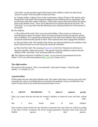 “elect lady” was the guardian angel of the hearts of her children, which she often found
“prone to wander” from the paths of truth and virtue.
4. A happy mother. A gleam of joy on the countenance, a beam of hope in the speech, and a
loving touch of the hand will recommend religion to the child beyond our expectation. The
poet Cowper said of his mother’s likeness, “I had rather possess that picture than the richest
jewel in the British crown.” Years never effaced her love and devotion from his heart. The
“elect lady,” as we may infer from the following verses, had learnt that love is the essence of
the gospel.
II. The children.
1. They believed the truth. They were converted children. There is here no reference to
natural beauty or grace of manner. There are many attractions both in the persons and the
lives of children. It is a perpetual entertainment to live with some children. But on all points
of natural endowment the apostle is silent. Their spiritual state alone engaged his attention.
2. They loved the truth. The tendrils of the Divine vine had extended from the intellect to the
heart. When the heart is won for Christ the whole life will follow.
3. They lived the truth. The meaning of περιπατέω in the New Testament in reference to
character signifies “habit and practice.” The Apostle John had sufficient evidence that the
children of the “elect lady” were consistent followers of Christ.
III. The religious education of children is a duty, “as we received commandment from the
Father.” It is a very old commandment (Deu_6:6-7) (T. Davies, M A.)
The right mother
My answer to the question, “How I was educated,” ends where it began. “I had the right
mother.” (T. Dwight, LL. D.)
A good mother
Of his mother the late John Stuart Blackie said, “My mother died when I was ten years old, and I
remember her only as everything that was womanly and motherly. I have no doubt that I owe
much of what is best in my moral and emotional nature to her.”
8. GRANT RICHIESON, “2 John 4 I rejoiced greatly
John’s joy comes from the fact that the woman’s children, to whom he wrote 2nd John, walked
in the truth.
that I have found some of your children
False teachers made inroads into the Christian community but some believers walked according
to the truth of God’s revelation, His Word. Second generation Christians often wane from the
faithful passion of their parents.
 