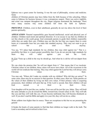 Ephesus was a great center for learning. It was the seat of philosophy, science and medicine.
Some
children of Christian parents may have fallen from the faith because of this schooling. Others
came to Ephesus for business because it was a prosperous seaport. There was active nightlife,
and crime was rampant throughout the city. Pagan religions dominated the landscape. There
were many reasons why some children fell from the faith in Ephesus.
PRINCIPLE: Children, even in their adulthood, generally do not rise above the level of their
parents spiritually.
APPLICATION: Parental responsibility goes beyond intellectual, social and physical care of
children. Children need moral and spiritual direction. It is no excuse to say that my children do
not like church or the youth group. God commands parents to guide their children responsibly
while they are under their care. Children may not like the fact that you require them to come
home at a reasonable hour but you make that standard anyway. They may not want to go to
school but you send them anyway.
You say, “If I place high standards for my children, they may rebel against me.” That is a
possibility but there is a much greater possibility that if you do not provide high standards for
them they will rebel against you and the Lord.
Pr 22:6 “Train up a child in the way he should go, And when he is old he will not depart from
it.”
We can claim the promise that “he will not depart from it.” That means that if we inculcate
Christian values in our children, those values will never leave them. All of the excursions in the
world will not eradicate that training. They may rebel against the Lord but they will always carry
Christian values with them.
You may ask, “Where did I make my mistake with my children? Why did they go astray?” In
some cases, there may be no answers to that question. In other cases, there are. Some parents set
the values of their children by living out their own values. If their primary value is acquiring
possessions, their children will pick that up. If the Lord is second, then their children will put
God second or third in their lives.
Your daughter will be just like you, mother. Your son will be just like you, father. They will hold
the same attitudes as you do toward the Bible, toward God, toward values in life. They will talk
like you and they will walk like you. If you become inebriated, they will become drunkards as
well. If you don’t read the Bible and apply it to your life, they will not do so, either.
Water seldom rises higher than its source. There are exceptions to this but we are presenting the
general pattern here.
It breaks the hearts of some parents to find that their children no longer walk in the truth. The
Lord is secondary and trivialized in their lives.
 
