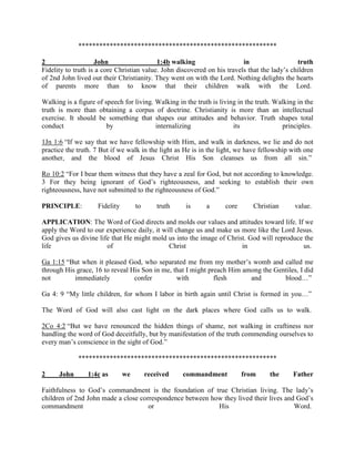 *********************************************************
2 John 1:4b walking in truth
Fidelity to truth is a core Christian value. John discovered on his travels that the lady’s children
of 2nd John lived out their Christianity. They went on with the Lord. Nothing delights the hearts
of parents more than to know that their children walk with the Lord.
Walking is a figure of speech for living. Walking in the truth is living in the truth. Walking in the
truth is more than obtaining a corpus of doctrine. Christianity is more than an intellectual
exercise. It should be something that shapes our attitudes and behavior. Truth shapes total
conduct by internalizing its principles.
1Jn 1:6 “If we say that we have fellowship with Him, and walk in darkness, we lie and do not
practice the truth. 7 But if we walk in the light as He is in the light, we have fellowship with one
another, and the blood of Jesus Christ His Son cleanses us from all sin.”
Ro 10:2 “For I bear them witness that they have a zeal for God, but not according to knowledge.
3 For they being ignorant of God’s righteousness, and seeking to establish their own
righteousness, have not submitted to the righteousness of God.”
PRINCIPLE: Fidelity to truth is a core Christian value.
APPLICATION: The Word of God directs and molds our values and attitudes toward life. If we
apply the Word to our experience daily, it will change us and make us more like the Lord Jesus.
God gives us divine life that He might mold us into the image of Christ. God will reproduce the
life of Christ in us.
Ga 1:15 “But when it pleased God, who separated me from my mother’s womb and called me
through His grace, 16 to reveal His Son in me, that I might preach Him among the Gentiles, I did
not immediately confer with flesh and blood…”
Ga 4: 9 “My little children, for whom I labor in birth again until Christ is formed in you…”
The Word of God will also cast light on the dark places where God calls us to walk.
2Co 4:2 “But we have renounced the hidden things of shame, not walking in craftiness nor
handling the word of God deceitfully, but by manifestation of the truth commending ourselves to
every man’s conscience in the sight of God.”
*********************************************************
2 John 1:4c as we received commandment from the Father
Faithfulness to God’s commandment is the foundation of true Christian living. The lady’s
children of 2nd John made a close correspondence between how they lived their lives and God’s
commandment or His Word.
 