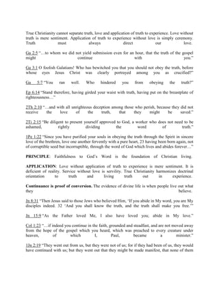 True Christianity cannot separate truth, love and application of truth to experience. Love without
truth is mere sentiment. Application of truth to experience without love is simply ceremony.
Truth must always direct our love.
Ga 2:5 “…to whom we did not yield submission even for an hour, that the truth of the gospel
might continue with you.”
Ga 3:1 O foolish Galatians! Who has bewitched you that you should not obey the truth, before
whose eyes Jesus Christ was clearly portrayed among you as crucified?”
Ga 5:7 “You ran well. Who hindered you from obeying the truth?”
Ep 6:14 “Stand therefore, having girded your waist with truth, having put on the breastplate of
righteousness…”
2Th 2:10 “…and with all unrighteous deception among those who perish, because they did not
receive the love of the truth, that they might be saved.”
2Ti 2:15 “Be diligent to present yourself approved to God, a worker who does not need to be
ashamed, rightly dividing the word of truth.”
1Pe 1:22 “Since you have purified your souls in obeying the truth through the Spirit in sincere
love of the brethren, love one another fervently with a pure heart, 23 having been born again, not
of corruptible seed but incorruptible, through the word of God which lives and abides forever…”
PRINCIPLE: Faithfulness to God’s Word is the foundation of Christian living.
APPLICATION: Love without application of truth to experience is mere sentiment. It is
deficient of reality. Service without love is servility. True Christianity harmonizes doctrinal
orientation to truth and living truth out in experience.
Continuance is proof of conversion. The evidence of divine life is when people live out what
they believe.
Jn 8:31 “Then Jesus said to those Jews who believed Him, ‘If you abide in My word, you are My
disciples indeed. 32 ‘And you shall know the truth, and the truth shall make you free.’”
Jn 15:9 “As the Father loved Me, I also have loved you; abide in My love.”
Col 1:23 “…if indeed you continue in the faith, grounded and steadfast, and are not moved away
from the hope of the gospel which you heard, which was preached to every creature under
heaven, of which I, Paul, became a minister.”
1Jn 2:19 “They went out from us, but they were not of us; for if they had been of us, they would
have continued with us; but they went out that they might be made manifest, that none of them
 