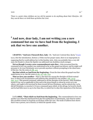 were of us.”
There is a point when children are too old for parents to do anything about their lifestyles. All
they can do then is to hold them up before the Lord.
5
And now, dear lady, I am not writing you a new
command but one we have had from the beginning. I
ask that we love one another.
1.BARNES. “And now I beseech thee, lady - Dr, “And now I entreat thee, Kyria,” (κυρία
kuria.) See the introduction, Section 2. If this was her proper name, there is no impropriety in
supposing that he would address her in this familiar style. John was probably then a very old
man; the female to whom the Epistle was addressed was doubtless much younger.
Not as though I wrote a new commandment unto thee - John presumed that the
command to love one another was understood as far as the gospel was known; and he might well
presume it, for true Christianity never prevails anywhere without prompting to the observance
of this law. See the notes at 1Th_4:9.
But that which we had from the beginning - From the time when the gospel was first
made known to us. See the notes at 1Jo_2:7; 1Jo_3:11.
That we love one another - That is, that there be among the disciples of Christ mutual
love; or that in all circumstances and relations they should love one another, Joh_15:12,
Joh_15:17. This general command, addressed to all the disciples of the Saviour, John doubtless
means to say was as applicable to him and to the pious female to whom he wrote as to any
others, and ought to be exercised by them toward all true Christians; and he exhorts her, as he
did all Christians, to exercise it. It was a command upon which, in his old age, he loved to dwell;
and he had little more to say to her than this, to exhort her to obey this injunction of the Saviour.
2. CLARKE, “That which we had from the beginning - The commandment to love one
another was what they had heard from the first publication of Christianity, and what he wishes
this excellent woman to inculcate on all those under her care. The mode of address here shows
that it was a person, not a Church, to which the apostle wrote.
 