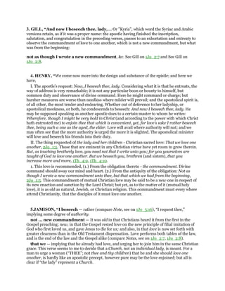3. GILL, “And now I beseech thee, lady,.... Or "Kyria", which word the Syriac and Arabic
versions retain, as if it was a proper name: the apostle having finished the inscription,
salutation, and congratulation in the preceding verses, passes to an exhortation and entreaty to
observe the commandment of love to one another, which is not a new commandment, but what
was from the beginning:
not as though I wrote a new commandment, &c. See Gill on 1Jo_2:7 and See Gill on
1Jo_2:8.
4. HENRY, “We come now more into the design and substance of the epistle; and here we
have,
I. The apostle's request: Now, I beseech thee, lady. Considering what it is that he entreats, the
way of address is very remarkable; it is not any particular boon or bounty to himself, but
common duty and observance of divine command. Here he might command or charge; but
harsher measures are worse than needless where milder will prevail; and the apostolical spirit is,
of all other, the most tender and endearing. Whether out of deference to her ladyship, or
apostolical meekness, or both, he condescends to beseech: And now I beseech thee, lady. He
may be supposed speaking as another apostle does to a certain master to whom he writes:
Wherefore, though I might be very bold in Christ (and according to the power with which Christ
hath entrusted me) to enjoin thee that which is convenient, yet, for love's sake I rather beseech
thee, being such a one as the aged, the elder. Love will avail where authority will not; and we
may often see that the more authority is urged the more it is slighted. The apostolical minister
will love and beseech his friends into their duty.
II. The thing requested of the lady and her children - Christian sacred love: That we love one
another, 2Jo_1:5. Those that are eminent in any Christian virtue have yet room to grow therein.
But, as touching brotherly love, you need not that I write unto you; for you yourselves are
taught of God to love one another. But we beseech you, brethren (and sisters), that you
increase more and more, 1Th_4:9, 1Th_4:10.
1. This love is recommended, (1.) From the obligation thereto - the commandment. Divine
command should sway our mind and heart. (2.) From the antiquity of the obligation: Not as
though I wrote a new commandment unto thee, but that which we had from the beginning,
2Jo_1:5. This commandment of mutual Christian love may be said to be a new one in respect of
its new enaction and sanction by the Lord Christ; but yet, as to the matter of it (mutual holy
love), it is as old as natural, Jewish, or Christian religion. This commandment must every where
attend Christianity, that the disciples of it must love one another.
5.JAMISON, “I beseech — rather (compare Note, see on 1Jo_5:16), “I request thee,”
implying some degree of authority.
not ... new commandment — It was old in that Christians heard it from the first in the
Gospel preaching; new, in that the Gospel rested love on the new principle of filial imitation of
God who first loved us, and gave Jesus to die for us; and also, in that love is now set forth with
greater clearness than in the Old Testament dispensation. Love performs both tables of the law,
and is the end of the law and the Gospel alike (compare Notes, see on 1Jo_2:7, 1Jo_2:8).
that we — implying that he already had love, and urging her to join him in the same Christian
grace. This verse seems to me to decide that a Church, not an individual lady, is meant. For a
man to urge a woman (“THEE”; not thee and thy children) that he and she should love one
another, is hardly like an apostolic precept, however pure may be the love enjoined; but all is
clear if “the lady” represent a Church.
 