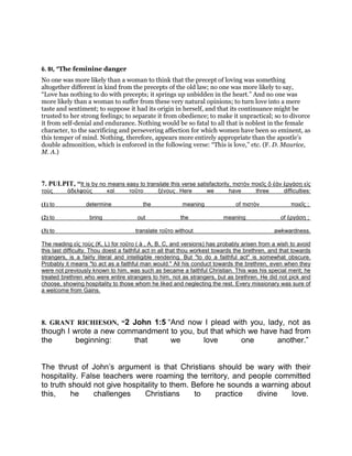 6. BI, “The feminine danger
No one was more likely than a woman to think that the precept of loving was something
altogether different in kind from the precepts of the old law; no one was more likely to say,
“Love has nothing to do with precepts; it springs up unbidden in the heart.” And no one was
more likely than a woman to suffer from these very natural opinions; to turn love into a mere
taste and sentiment; to suppose it had its origin in herself, and that its continuance might be
trusted to her strong feelings; to separate it from obedience; to make it unpractical; so to divorce
it from self-denial and endurance. Nothing would be so fatal to all that is noblest in the female
character, to the sacrificing and persevering affection for which women have been so eminent, as
this temper of mind. Nothing, therefore, appears more entirely appropriate than the apostle’s
double admonition, which is enforced in the following verse: “This is love,” etc. (F. D. Maurice,
M. A.)
7. PULPIT, “It is by no means easy to translate this verse satisfactorily, πιστὸν ποιεῖς ὅ ἐὰν ἐργάσῃ εἰς
τοὺς ἀδελφοὺς καὶ τοῦτο ξένους . Here we have three difficulties:
(1) to determine the meaning of πιστὸν ποιεῖς ;
(2) to bring out the meaning of ἐργάσῃ ;
(3) to translate τοῦτο without awkwardness.
The reading εἰς τοὺς (K, L) for τοῦτο ( à , A, B, C, and versions) has probably arisen from a wish to avoid
this last difficulty. Thou doest a faithful act in all that thou workest towards the brethren, and that towards
strangers, is a fairly literal and intelligible rendering. But "to do a faithful act" is somewhat obscure.
Probably it means "to act as a faithful man would." All his conduct towards the brethren, even when they
were not previously known to him, was such as became a faithful Christian. This was his special merit; he
treated brethren who were entire strangers to him, not as strangers, but as brethren. He did not pick and
choose, showing hospitality to those whom he liked and neglecting the rest. Every missionary was sure of
a welcome from Gains.
8. GRANT RICHIESON, “2 John 1:5 “And now I plead with you, lady, not as
though I wrote a new commandment to you, but that which we have had from
the beginning: that we love one another.”
The thrust of John’s argument is that Christians should be wary with their
hospitality. False teachers were roaming the territory, and people committed
to truth should not give hospitality to them. Before he sounds a warning about
this, he challenges Christians to practice divine love.
 