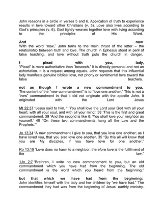 John reasons in a circle in verses 5 and 6. Application of truth to experience
results in love toward other Christians (v. 5). Love also lives according to
God’s principles (v. 6). God tightly weaves together love with living according
to the principles of His Word.
And now
With the word “now,” John turns to the main thrust of the letter – the
relationship between truth and love. The church in Ephesus stood in peril of
false teaching, and love without truth puts the church in danger.
I plead with you, lady,
“Plead” is more authoritative than “beseech.” It is directly personal and not an
exhortation. It is a request among equals. John requests that this influential
lady manifests genuine biblical love, not phony or sentimental love toward the
false teachers.
not as though I wrote a new commandment to you,
The content of the “new commandment” is to “love one another.” This is not a
“new” commandment in that it did not originate with the apostle John. It
originated with the Lord Jesus
Mt 22:37 “Jesus said to him, “ ‘You shall love the Lord your God with all your
heart, with all your soul, and with all your mind.’ 38 ‘This is the first and great
commandment. 39 ‘And the second is like it: ‘You shall love your neighbor as
yourself.’ 40 “On these two commandments hang all the Law and the
Prophets.’”
Jn 13:34 “A new commandment I give to you, that you love one another; as I
have loved you, that you also love one another. 35 “By this all will know that
you are My disciples, if you have love for one another.”
Ro 13:10 “Love does no harm to a neighbor; therefore love is the fulfillment of
the law.”
1Jn 2:7 “Brethren, I write no new commandment to you, but an old
commandment which you have had from the beginning. The old
commandment is the word which you heard from the beginning.”
but that which we have had from the beginning:
John identifies himself with the lady and her children by “we have had.” The
commandment they had was from the beginning of Jesus’ earthly ministry.
 