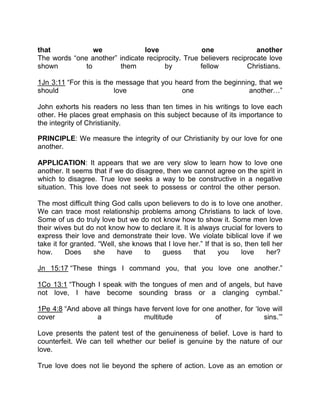 that we love one another
The words “one another” indicate reciprocity. True believers reciprocate love
shown to them by fellow Christians.
1Jn 3:11 “For this is the message that you heard from the beginning, that we
should love one another ”
John exhorts his readers no less than ten times in his writings to love each
other. He places great emphasis on this subject because of its importance to
the integrity of Christianity.
PRINCIPLE: We measure the integrity of our Christianity by our love for one
another.
APPLICATION: It appears that we are very slow to learn how to love one
another. It seems that if we do disagree, then we cannot agree on the spirit in
which to disagree. True love seeks a way to be constructive in a negative
situation. This love does not seek to possess or control the other person.
The most difficult thing God calls upon believers to do is to love one another.
We can trace most relationship problems among Christians to lack of love.
Some of us do truly love but we do not know how to show it. Some men love
their wives but do not know how to declare it. It is always crucial for lovers to
express their love and demonstrate their love. We violate biblical love if we
take it for granted. “Well, she knows that I love her.” If that is so, then tell her
how. Does she have to guess that you love her?
Jn 15:17 “These things I command you, that you love one another.”
1Co 13:1 “Though I speak with the tongues of men and of angels, but have
not love, I have become sounding brass or a clanging cymbal.”
1Pe 4:8 “And above all things have fervent love for one another, for ‘love will
cover a multitude of sins.’”
Love presents the patent test of the genuineness of belief. Love is hard to
counterfeit. We can tell whether our belief is genuine by the nature of our
love.
True love does not lie beyond the sphere of action. Love as an emotion or
 