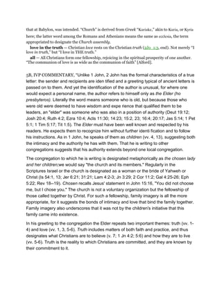 that at Babylon, was intended. “Church” is derived from Greek “Kuriake,” akin to Kuria, or Kyria
here; the latter word among the Romans and Athenians means the same as ecclesia, the term
appropriated to designate the Church assembly.
love in the truth — Christian love rests on the Christian truth (2Jo_1:3, end). Not merely “I
love in truth,” but “I love in THE truth.”
all — All Christians form one fellowship, rejoicing in the spiritual prosperity of one another.
“The communion of love is as wide as the communion of faith” [Alford].
5B, IVP COMMENTARY, “Unlike 1 John, 2 John has the formal characteristics of a true
letter: the sender and recipients are iden tified and a greeting typical of ancient letters is
passed on to them. And yet the identification of the author is unusual, for where one
would expect a personal name, the author refers to himself only as the Elder (ho
presbyteros). Literally the word means someone who is old, but because those who
were old were deemed to have wisdom and expe rience that qualified them to be
leaders, an "elder" was someone who was also in a position of authority (Deut 19:12;
Josh 20:4; Ruth 4:2; Ezra 10:4; Acts 11:30; 14:23; 15:2, 23; 16:4; 20:17; Jas 5:14; 1 Pet
5:1; 1 Tim 5:17; Tit 1:5). The Elder must have been well known and respected by his
readers. He expects them to recognize him without further identi fication and to follow
his instructions. As in 1 John, he speaks of them as children (vv. 4, 13), suggesting both
the intimacy and the authority he has with them. That he is writing to other
congregations suggests that his authority extends beyond one local congregation.
The congregation to which he is writing is designated metaphorically as the chosen lady
and her children;we would say "the church and its members." Regularly in the
Scriptures Israel or the church is designated as a woman or the bride of Yahweh or
Christ (Is 54:1, 13; Jer 6:21; 31:21; Lam 4:2-3; Jn 3:29; 2 Cor 11:2; Gal 4:25-26; Eph
5:22; Rev 18--19). Chosen recalls Jesus' statement in John 15:16, "You did not choose
me, but I chose you." The church is not a voluntary organization but the fellowship of
those called together by Christ. For such a fellowship, family imagery is all the more
appropriate, for it suggests the bonds of intimacy and love that bind the family together.
Family imagery also underscores that it was not by the children's initiative that this
family came into existence.
In his greeting to the congregation the Elder repeats two important themes: truth (vv. 1-
4) and love (vv. 1, 3, 5-6). Truth includes matters of both faith and practice, and thus
designates what Christians are to believe (v. 7; 1 Jn 4:2; 5:6) and how they are to live
(vv. 5-6). Truth is the reality to which Christians are committed, and they are known by
their commitment to it.
 