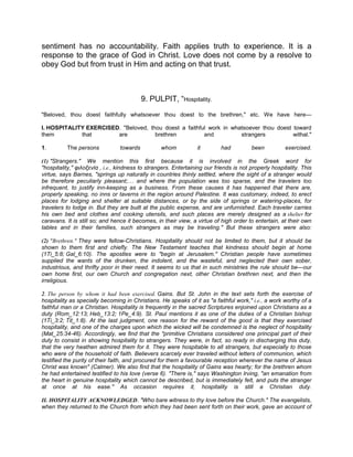 sentiment has no accountability. Faith applies truth to experience. It is a
response to the grace of God in Christ. Love does not come by a resolve to
obey God but from trust in Him and acting on that trust.
9. PULPIT, “Hospitality.
"Beloved, thou doest faithfully whatsoever thou doest to the brethren," etc. We have here—
I. HOSPITALITY EXERCISED. "Beloved, thou doest a faithful work in whatsoever thou doest toward
them that are brethren and strangers withal."
1. The persons towards whom it had been exercised.
(1) "Strangers." We mention this first because it is involved in the Greek word for
"hospitality," φιλοξενία , i.e., kindness to strangers. Entertaining our friends is not properly hospitality. This
virtue, says Barnes, "springs up naturally in countries thinly settled, where the sight of a stranger would
be therefore peculiarly pleasant; and where the population was too sparse, and the travelers too
infrequent, to justify inn-keeping as a business. From these causes it has happened that there are,
properly speaking, no inns or taverns in the region around Palestine. It was customary, indeed, to erect
places for lodging and shelter at suitable distances, or by the side of springs or watering-places, for
travelers to lodge in. But they are built at the public expense, and are unfurnished. Each traveler carries
his own bed and clothes and cooking utensils, and such places are merely designed as a shelter for
caravans. It is still so; and hence it becomes, in their view, a virtue of high order to entertain, at their own
tables and in their families, such strangers as may be traveling." But these strangers were also:
(2) "Brethren." They were fellow-Christians. Hospitality should not be limited to them, but it should be
shown to them first and chiefly. The New Testament teaches that kindness should begin at home
(1Ti_5:8; Gal_6:10). The apostles were to "begin at Jerusalem." Christian people have sometimes
supplied the wants of the drunken, the indolent, and the wasteful, and neglected their own sober,
industrious, and thrifty poor in their need. It seems to us that in such ministries the rule should be—our
own home first, our own Church and congregation next, other Christian brethren next, and then the
irreligious.
2. The person by whom it had been exercised. Gains. But St. John in the text sets forth the exercise of
hospitality as specially becoming in Christians. He speaks of it as "a faithful work," i.e., a work worthy of a
faithful man or a Christian. Hospitality is frequently in the sacred Scriptures enjoined upon Christians as a
duty (Rom_12:13; Heb_13:2; 1Pe_4:9). St. Paul mentions it as one of the duties of a Christian bishop
(1Ti_3:2; Tit_1:8). At the last judgment, one reason for the reward of the good is that they exercised
hospitality, and one of the charges upon which the wicked will be condemned is the neglect of hospitality
(Mat_25:34-46). Accordingly, we find that the "primitive Christians considered one principal part of their
duty to consist in showing hospitality to strangers. They were, in fact, so ready in discharging this duty,
that the very heathen admired them for it. They were hospitable to all strangers, but especially to those
who were of the household of faith. Believers scarcely ever traveled without letters of communion, which
testified the purity of their faith, and procured for them a favourable reception wherever the name of Jesus
Christ was known" (Calmer). We also find that the hospitality of Gains was hearty; for the brethren whom
he had entertained testified to his love (verse 6). "There is," says Washington Irving, "an emanation from
the heart in genuine hospitality which cannot be described, but is immediately felt, and puts the stranger
at once at his ease." As occasion requires it, hospitality is still a Christian duty.
II. HOSPITALITY ACKNOWLEDGED. "Who bare witness to thy love before the Church." The evangelists,
when they returned to the Church from which they had been sent forth on their work, gave an account of
 