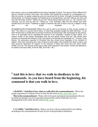 their mission, and in so doing testified to the hearty hospitality of Gains. This report of Gains differed from
that of a minister of whom I have read. This minister "had traveled far to preach for a congregation at—.
After the sermon, he waited, expecting some one would ask him to dinner. At length, the place becoming
almost empty, he mustered courage, and walked up to an old gentleman, and said, 'Will you go home and
dine with me today, brother?' 'Where do you live?' 'About twenty miles from here, sir.' 'No;' said the man,
colouring, 'but you must go with me.' 'Thank you; I will, cheerfully.' After this the minister was never
troubled about his dinner." Gratefully to testify to kindness like that of Gaius must be a delight to those
who are worthy recipients of it.
III. HOSPITALITY ENCOURAGED "Whom thou wilt do well to set forward on their journey worthily of
God." This refers to a second visit to Gains, in which they probably brought this letter with them. To set
them forward was to enable them to proceed onward by furnishing them with necessaries for the journey.
Here is an admirable rule for regulating the exercise of our hospitality—"worthily of God;" Alford, "In a
manner worthy of him whose messengers they are and whose servant thou art." We should show
kindness as becometh the followers of him "who giveth to all liberally and upbraideth not." "It would," says
Barnes, "be particularly expected of Christians that they should show hospitality to the ministers of
religion. They were commonly poor; they received no fixed salary; they traveled from place to place; and
they would be dependent for support on the kindness of those who loved the Lord Jesus Christ"
(cf.Mat_10:9-15). The exercise of this duty is often richly rewarded in the present. Certain and splendid is
its reward in the future (Mat_10:40-42; Mat_25:34-36).—W.J.
6
And this is love: that we walk in obedience to his
commands. As you have heard from the beginning, his
command is that you walk in love.
1.BARNES. “And this is love, that we walk after his commandments - This is the
proper expression or evidence of love to God. See the notes at Joh_14:15, Joh_14:21.
This is the commandment - That is, this is his great and special commandment; the one
by which his disciples are to be especially characterized, and by which they are to be
distinguished in the world. See the notes at Joh_13:34.
2. CLARKE, “And this is love - That is, our love is shown and proved by our walking
according to the commandments of God; for love is the principle of obedience.
 