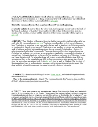 3. GILL, “And this is love, that we walk after his commandments,.... By observing
them as a rule of conversation, in so doing love is shown to God; and such may expect the fresh
discoveries of the love of God to, them; See Gill on 1Jo_5:3;
this is the commandment, that as ye have heard from the beginning,
ye should walk in it; that is, this is the will of God, that his people should walk in the truth of
the Gospel, and abide by it, as they heard and received it at their first conversion, from the
mouths of the apostles, or other faithful ministers of the word; a reason for which, is given in
2Jo_1:7.
4. HENRY, “Then this love is illustrated from the fruitful nature of it: And this is love, that we
walk after his commandments, 2Jo_1:5. This is the test of our love to God, our obedience to
him. This is love to ourselves, to our own souls, that we walk in obedience to divine commands.
In keeping them there is great reward. This is love to one another, to engage one another to
walk in holiness; and this is the evidence of our sincere, mutual, Christian love - that we (in
other things) walk after God's commands. There may be mutual love that is not religious and
Christian; but we know ours to be so, by our attendance to all other commands besides that of
mutual love. Universal obedience is the proof of the goodness and sincerity of Christian virtues;
and those that aim at all Christian obedience will be sure to attend to Christian love. This is a
fundamental duty in the gospel-charter: This is the commandment, that, as you have heard
from the beginning, you should walk in it (2Jo_1:6), that is, walk in this love. The foresight of
the decay of this love, as well as of other apostasy, might engage the apostle to inculcate this
duty, and this primordial command, the more frequently, the more earnestly.
5.JAMISON, ““Love is the fulfilling of the law” (Rom_13:10), and the fulfilling of the law is
the sure test of love.
This is the commandment — Greek, “The commandment is this,” namely, love, in which
all God’s other commandments are summed up.
6. PULPIT, “Who bare witness to thy love before the Church. The thoroughly Greek word ἐκκλησία is
used by St. John nowhere but in this Epistle. This witness of the brethren before the Church respecting
the good deeds done to them is a type and earnest of the witness of Christ at the day of judgment: "I was
a stranger, and ye took me in Inasmuch as ye did it unto one of these my brethren, even these least,
ye did it unto me." Whom thou wilt do well to forward on their journey in a manner worthy of God. No higher
standard could well be set. It reminds us of "perfect, as your heavenly Father is perfect" Gains is to treat them as
remembering the Divine declaration, "He that receiveth whomsoever I send, receiveth me; and he that receiveth me,
receiveth him that sent me" (Joh_13:20). This coincidence, consciously or unconsciously made, between the Gospel
and Third Epistle, is lost in the rather colourless rendering in the Authorized Version, "after a godly sort."
 