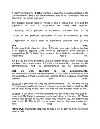 7. GRANT RICHIESON, “2 John 1:6 “This is love, that we walk according to His
commandments. This is the commandment, that as you have heard from the
beginning, you should walk in it.”
The blessed circular logic of verses 5 and 6 shows how love and the
application of truth to experience are vitally tied together.
— Applying God’s principle to experience produces love (v. 5)
— Love in turn produces application of truth to experience (v. 6a)
— Application of God’s Word to experience produces love (v. 6b)
This is love,
To allay any doubt about the nature of Christian love, John declares that love
is in essence applying God’s Word to experience. Love consists in
appropriating God’s Word to experience. Love finds its manifestation in
responding to God’s will.
1Jn 5:2 “By this we know that we love the children of God, when we love God
and keep His commandments. 3 For this is the love of God, that we keep His
commandments. And His commandments are not burdensome.”
that we walk according to His commandments.
We love other Christians the best when we do God’s will. John interprets love
and application of truth to experience in terms of their reciprocal relationship
between each other.
Jn 14:15 “If you love Me, keep My commandments . 21 “He who has My
commandments and keeps them, it is he who loves Me. And he who loves Me
will be loved by My Father, and I will love him and manifest Myself to him.”
Jn 15:10 “If you keep My commandments, you will abide in My love, just as I
have kept My Father’s commandments and abide in His love. 11 “These
things I have spoken to you, that My joy may remain in you, and that your joy
may be full. 12 “This is My commandment, that you love one another as I
have loved you.”
PRINCIPLE: Incomplete response to God’s will is derived from incomplete
love for God.
 