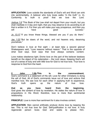 APPLICATION: Love outside the standards of God’s will and Word can sink
into sentimentality. A believer who truly loves walks “in the truth” (v. 4).
Conformity to truth is proof that we love the Lord.
Joshua 1:8 “This Book of the Law shall not depart from your mouth, but you
shall meditate in it day and night, that you may observe to do according to all
that is written in it. For then you will make your way prosperous, and then you
will have good success.”
Jn 13:17 “If you know these things, blessed are you if you do them.”
Jas 1:22 “But be doers of the word, and not hearers only, deceiving
yourselves.”
Don’t believe in love at first sight – at least take a second glance!
Shakespeare said, “Love reasons without reason.” That is the opposite of
what God says. God says that love always contains content.
Love makes obedience light. Divine love on the part of the believer bestows
benefit on the object of his redemption – the Lord Jesus. Keeping God’s will
out of a sense of duty and with little love for God is not true love. True love is
response to God from the heart.
*********************************************************
2 John 1:6b This is the commandment,
God’s command is a statement of His will. Love for other Christians is doing
the will of God. All of God’s commands issue out of love and actions that
manifest love. We see love for each other in applying truth to experience.
God’s truth opens up the nature of true love.
that as you have heard from the beginning,
God gives the content of love by revelation. He states the nature of love in
propositions in His Word; therefore, love is more than sentimental
relationship.
PRINCIPLE: Love is more than sentiment for it also involves content.
APPLICATION: Man cannot artificially produce divine love by keeping the
law. This is not true love for God. Self-justification is not love. A truly
regenerate person loves God and seeks to please Him.
 