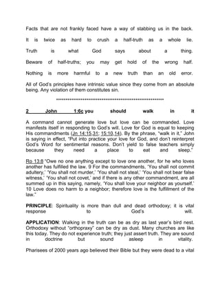 Facts that are not frankly faced have a way of stabbing us in the back.
It is twice as hard to crush a half-truth as a whole lie.
Truth is what God says about a thing.
Beware of half-truths; you may get hold of the wrong half.
Nothing is more harmful to a new truth than an old error.
All of God’s principles have intrinsic value since they come from an absolute
being. Any violation of them constitutes sin.
*********************************************************
2 John 1:6c you should walk in it
A command cannot generate love but love can be commanded. Love
manifests itself in responding to God’s will. Love for God is equal to keeping
His commandments (Jn 14:15,31; 15:10,14). By the phrase, “walk in it,” John
is saying in effect, “Put into practice your love for God, and don’t reinterpret
God’s Word for sentimental reasons. Don’t yield to false teachers simply
because they need a place to eat and sleep.”
Ro 13:8 “Owe no one anything except to love one another, for he who loves
another has fulfilled the law. 9 For the commandments, ‘You shall not commit
adultery,’ ‘You shall not murder,’ ‘You shall not steal,’ ‘You shall not bear false
witness,’ ‘You shall not covet,’ and if there is any other commandment, are all
summed up in this saying, namely, ‘You shall love your neighbor as yourself.’
10 Love does no harm to a neighbor; therefore love is the fulfillment of the
law.”
PRINCIPLE: Spirituality is more than dull and dead orthodoxy; it is vital
response to God’s will.
APPLICATION: Walking in the truth can be as dry as last year’s bird nest.
Orthodoxy without “orthopraxy” can be dry as dust. Many churches are like
this today. They do not experience truth; they just assert truth. They are sound
in doctrine but sound asleep in vitality.
Pharisees of 2000 years ago believed their Bible but they were dead to a vital
 