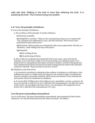 walk with God. Walking in the truth is more than believing the truth. It is
practicing the truth. This involves loving one another.
8. BI, “Love, the principle of obedience
I. Love as the principle of obedience.
1. The excellency of this principle. It renders obedience.
(1) Divinely acceptable.
(2) Delightful to ourselves. “What are the most pleasing actions you ever performed?
“was a question once addressed to a man, and who answered, “The services I have
performed for those whom I love.”
(3) Perpetual. Christ’s people are not detained in His service against their will; they are
volunteers, “made willing in the day of His power.”
(4) Impartial.
(a) In avoiding all sins.
(b) In performing all duties.
2. How is this love produced and maintained? Power may cause a man to be feared;
authority, to be reverenced; wealth, to be envied; learning, to be admired; genius, to be
praised; but it is only goodness that chains one heart to another. And this is the grand and
only expedient that God has devised and revealed to bring back the minds of His alienated
creatures to Himself. “Keep yourselves in the love of God.”
II. Obedience as the fruit of love.
1. It is practical, consisting in nothing less than walking. In Scripture you will observe, that
walking never refers to a single action, but always to our conduct at large. Everything else,
however valuable in connection with this, will be found vain without it. Even endowments
and exertion will not be substitutes for obedience.
2. It is prescribed. Walking shows that religion is not a speculation, a notion, a pretence, for
we are not merely to walk, but we are to walk after His commandments—not after the course
of this world—not according to the lusts of men—not according to the imagination of our
hearts, but to walk after His commandments. (W. Jay.)
Love the great commanding commandment
Love is in the heart, “the great commanding commandment, that commands all other duties
whatsoever. It is the first wheel that turns the whole soul about.” (R. Sibbes.)
 